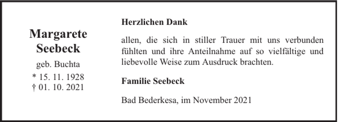 <p>Margarete<br />Seebeck<br />geb. Buchta<br />* 15. 11. 1928<br />† 01. 10. 2021</p>
<p>Herzlichen Dank<br />allen, die sich in stiller Trauer mit uns verbunden<br />fühlten und ihre Anteilnahme auf so vielfältige und<br />liebevolle Weise zum Ausdruck brachten.<br />Familie Seebeck<br />Bad Bederkesa, im November 2021</p>