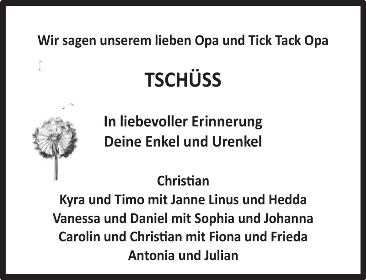 <p>Wir sagen unserem lieben Opa und Tick Tack Opa</p><p>TSCHÜSS<br />In liebevoller Erinnerung<br />Deine Enkel und Urenkel<br />Christian<br />Kyra und Timo mit Janne Linus und Hedda<br />Vanessa und Daniel mit Sophia und Johanna<br />Carolin und Christian mit Fiona und Frieda<br />Antonia und Julian</p>