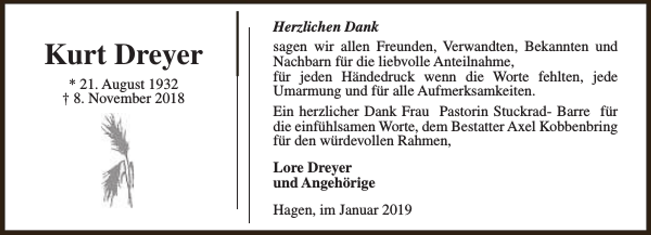 <p>Kurt Dreyer<br />* 21. August 1932<br />† 8. November 2018</p><p>Herzlichen Dank<br />sagen wir allen Freunden, Verwandten, Bekannten und<br />Nachbarn für die liebvolle Anteilnahme,<br />für jeden Händedruck wenn die Worte fehlten, jede<br />Umarmung und für alle Aufmerksamkeiten.<br />Ein herzlicher Dank Frau Pastorin Stuckrad- Barre für<br />die einfühlsamen Worte, dem Bestatter Axel Kobbenbring<br />für den würdevollen Rahmen,<br />Lore Dreyer<br />und Angehörige<br />Hagen, im Januar 2019</p>