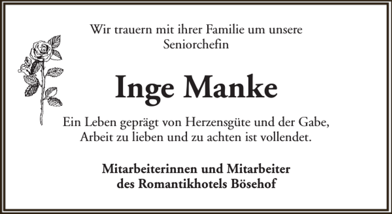 <p>Wir trauern mit ihrer Familie um unsere<br />Seniorchefin</p><p>Inge Manke<br />Ein Leben geprägt von Herzensgüte und der Gabe,<br />Arbeit zu lieben und zu achten ist vollendet.<br />Mitarbeiterinnen und Mitarbeiter<br />des Romantikhotels Bösehof</p>