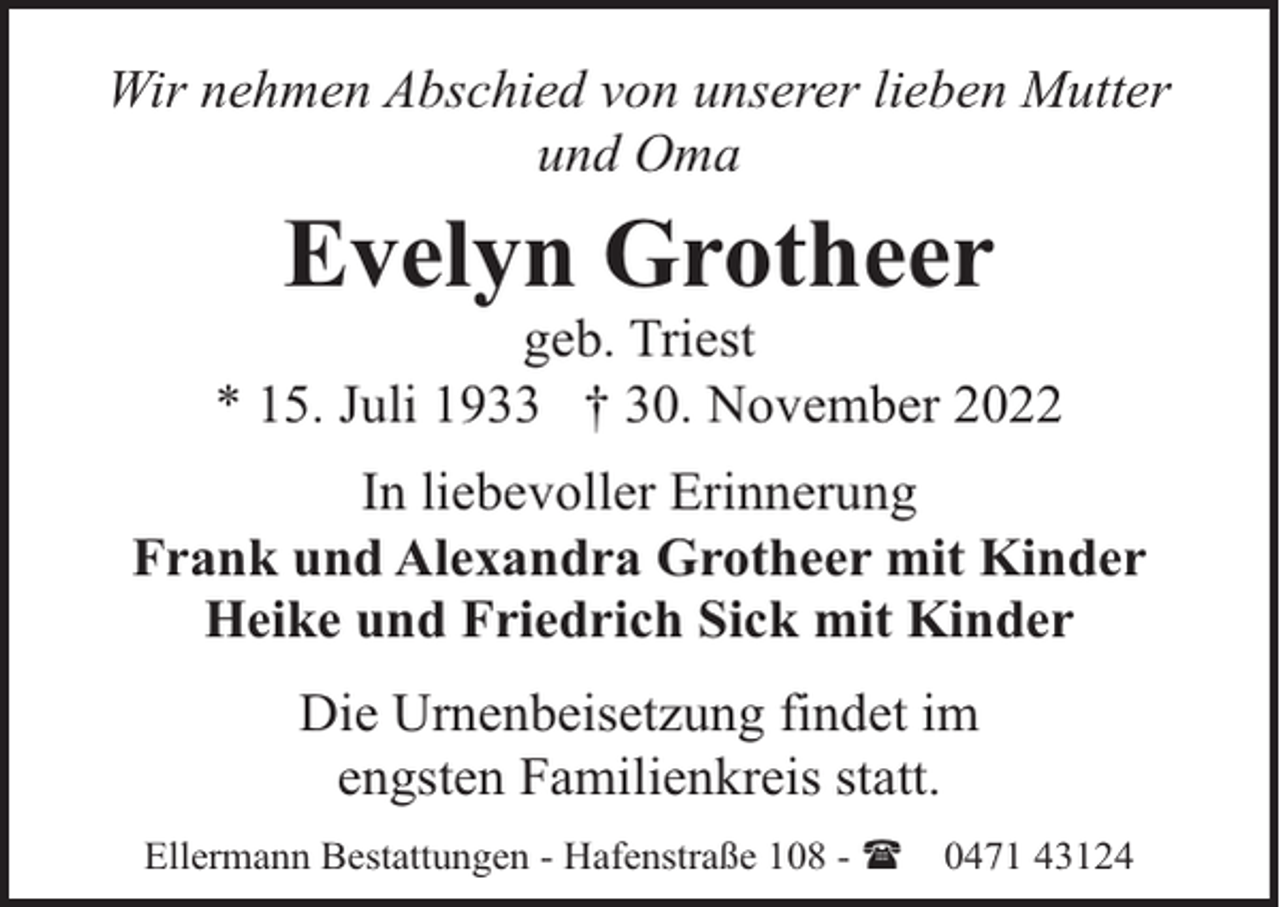 <p>Wir nehmen Abschied von unserer lieben Mutter<br />und Oma</p><p>Evelyn Grotheer</p><p>geb. Triest<br />* 15. Juli 1933 † 30. November 2022<br />In liebevoller Erinnerung<br />Frank und Alexandra Grotheer mit Kinder<br />Heike und Friedrich Sick mit Kinder<br />Die Urnenbeisetzung findet im<br />engsten Familienkreis statt.<br />Ellermann Bestattungen - Hafenstraße 108 - (</p><p>0471 43124</p>