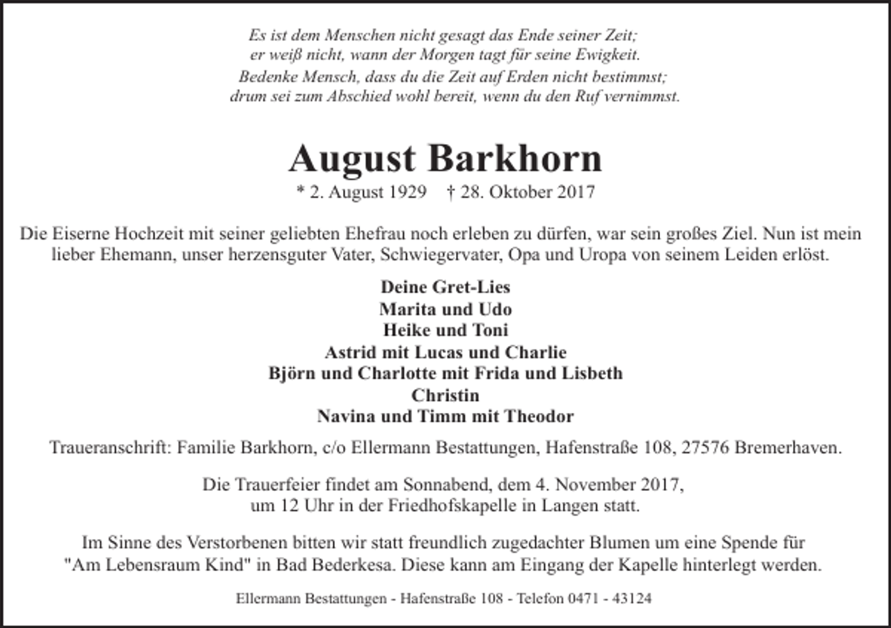 <p>Es ist dem Menschen nicht gesagt das Ende seiner Zeit;<br />er weiß nicht, wann der Morgen tagt für seine Ewigkeit.<br />Bedenke Mensch, dass du die Zeit auf Erden nicht bestimmst;<br />drum sei zum Abschied wohl bereit, wenn du den Ruf vernimmst.</p><p>August Barkhorn<br />* 2. August 1929</p><p>† 28. Oktober 2017</p><p>Die Eiserne Hochzeit mit seiner geliebten Ehefrau noch erleben zu dürfen, war sein großes Ziel. Nun ist mein<br />lieber Ehemann, unser herzensguter Vater, Schwiegervater, Opa und Uropa von seinem Leiden erlöst.<br />Deine Gret-Lies<br />Marita und Udo<br />Heike und Toni<br />Astrid mit Lucas und Charlie<br />Björn und Charlotte mit Frida und Lisbeth<br />Christin<br />Navina und Timm mit Theodor<br />Traueranschrift: Familie Barkhorn, c/o Ellermann Bestattungen, Hafenstraße 108, 27576 Bremerhaven.<br />Die Trauerfeier findet am Sonnabend, dem 4. November 2017,<br />um 12 Uhr in der Friedhofskapelle in Langen statt.<br />Im Sinne des Verstorbenen bitten wir statt freundlich zugedachter Blumen um eine Spende für<br />"Am Lebensraum Kind" in Bad Bederkesa. Diese kann am Eingang der Kapelle hinterlegt werden.<br />Ellermann Bestattungen - Hafenstraße 108 - Telefon 0471 - 43124</p>