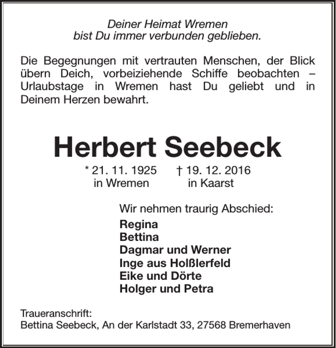 <p>Deiner Heimat Wremen<br />bist Du immer verbunden geblieben.<br />Die Begegnungen mit vertrauten Menschen, der Blick<br />übern Deich, vorbeiziehende Schiffe beobachten –<br />Urlaubstage in Wremen hast Du geliebt und in<br />Deinem Herzen bewahrt.</p><p>Herbert Seebeck<br />* 21. 11. 1925<br />in Wremen</p><p>† 19. 12. 2016<br />in Kaarst</p><p>Wir nehmen traurig Abschied:<br />Regina<br />Bettina<br />Dagmar und Werner<br />Inge aus Holßlerfeld<br />Eike und Dörte<br />Holger und Petra<br />Traueranschrift:<br />Bettina Seebeck, An der Karlstadt 33, 27568 Bremerhaven</p>