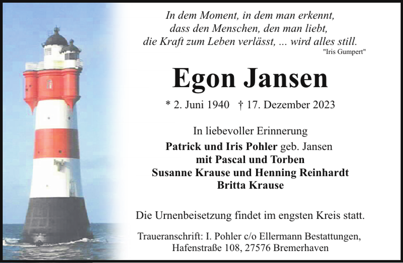 <p>In dem Moment, in dem man erkennt,<br />dass den Menschen, den man liebt,<br />die Kraft zum Leben verlässt, ... wird alles still.</p><p>"Iris Gumpert"</p><p>Egon Jansen<br />* 2. Juni 1940 † 17. Dezember 2023<br />In liebevoller Erinnerung<br />Patrick und Iris Pohler geb. Jansen<br />mit Pascal und Torben<br />Susanne Krause und Henning Reinhardt<br />Britta Krause<br />Die Urnenbeisetzung findet im engsten Kreis statt.<br />Traueranschrift: I. Pohler c/o Ellermann Bestattungen,<br />Hafenstraße 108, 27576 Bremerhaven</p>