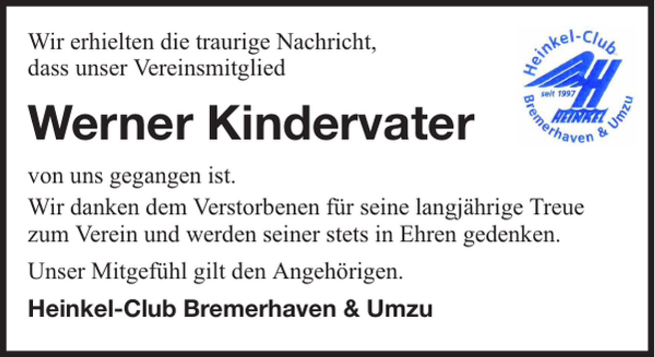 <p>Wir erhielten die traurige Nachricht,<br />dass unser Vereinsmitglied</p><p>Werner Kindervater<br />von uns gegangen ist.<br />Wir danken dem Verstorbenen für seine langjährige Treue<br />zum Verein und werden seiner stets in Ehren gedenken.<br />Unser Mitgefühl gilt den Angehörigen.<br />Heinkel-Club Bremerhaven &amp; Umzu</p>