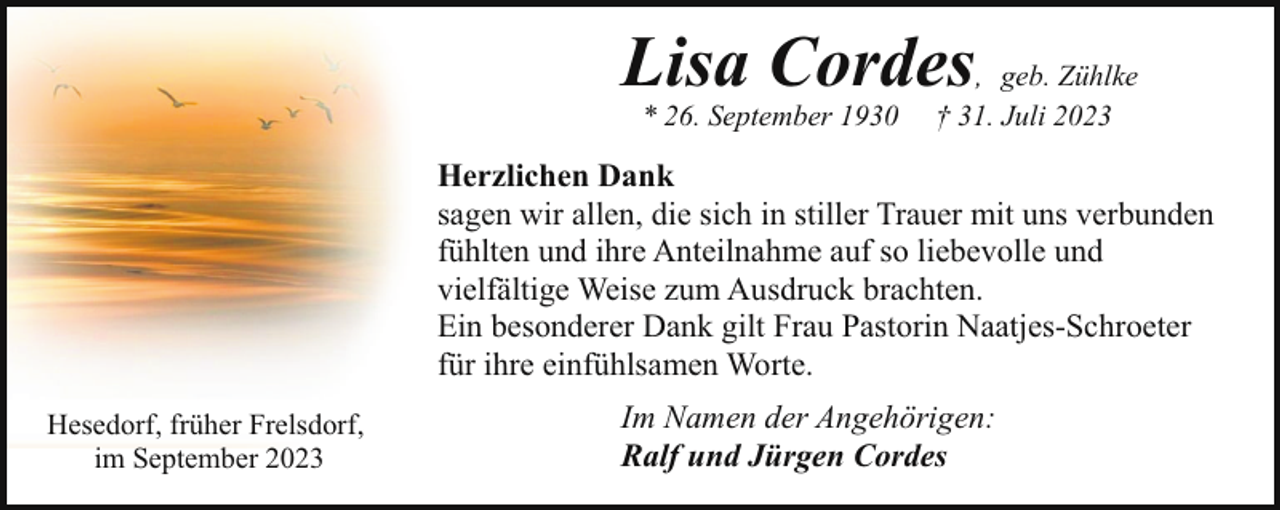 <p>Lisa Cordes, geb. Zühlke<br />* 26. September 1930</p><p>† 31. Juli 2023</p><p>Herzlichen Dank<br />sagen wir allen, die sich in stiller Trauer mit uns verbunden<br />fühlten und ihre Anteilnahme auf so liebevolle und<br />vielfältige Weise zum Ausdruck brachten.<br />Ein besonderer Dank gilt Frau Pastorin Naatjes-Schroeter<br />für ihre einfühlsamen Worte.<br />Hesedorf, früher Frelsdorf,<br />im September 2023</p><p>Im Namen der Angehörigen:<br />Ralf und Jürgen Cordes</p>