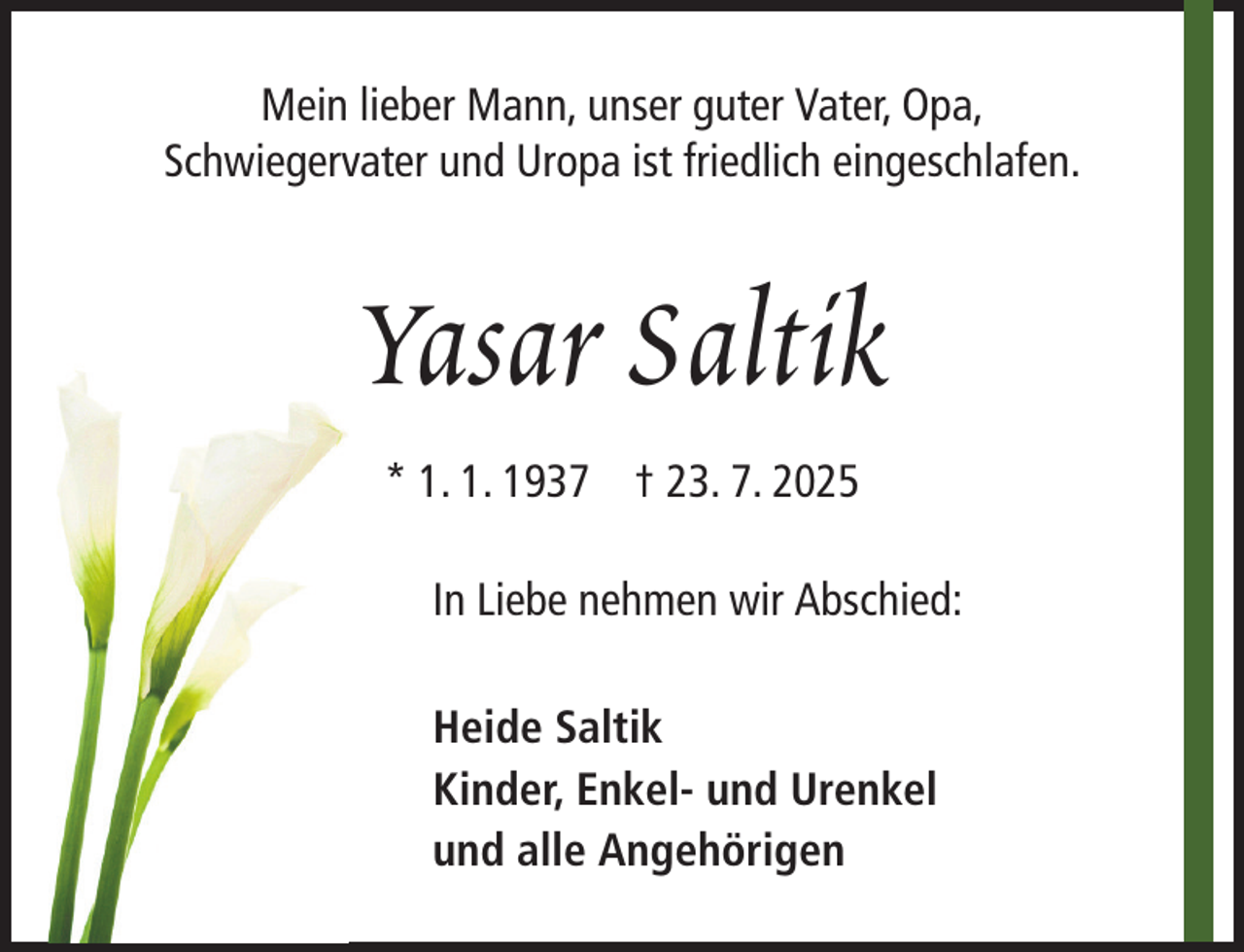 <p>Mein lieber Mann, unser guter Vater, Opa,<br />Schwiegervater und Uropa ist friedlich eingeschlafen.</p><p>Yasar Saltik<br />* 1. 1. 1937 † 23. 7. 2025<br />In Liebe nehmen wir Abschied:<br />Heide Saltik<br />Kinder, Enkel- und Urenkel<br />und alle Angehörigen</p>