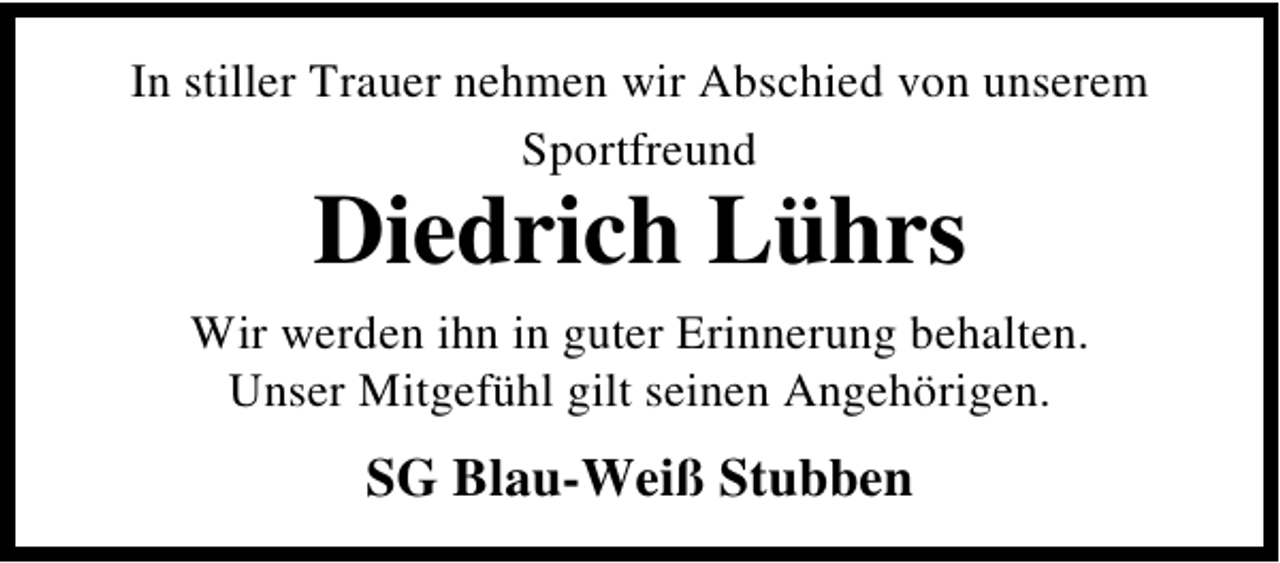 <p>In stiller Trauer nehmen wir Abschied von unserem<br />Sportfreund</p><p>Diedrich Lührs</p><p>Wir werden ihn in guter Erinnerung behalten.<br />Unser Mitgefühl gilt seinen Angehörigen.</p><p>SG Blau-Weiß Stubben</p>