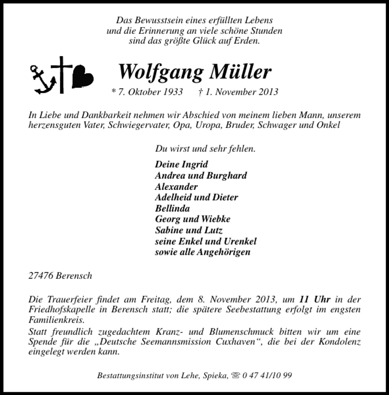 <p>Das Bewusstsein eines erfüllten Lebens<br />und die Erinnerung an viele schöne Stunden<br />sind das größte Glück auf Erden.</p><p>Wolfgang Müller</p><p>* 7. Oktober 1933</p><p>† 1. November 2013</p><p>In Liebe und Dankbarkeit nehmen wir Abschied von meinem lieben Mann, unserem<br />herzensguten Vater, Schwiegervater, Opa, Uropa, Bruder, Schwager und Onkel<br />Du wirst und sehr fehlen.<br />Deine Ingrid<br />Andrea und Burghard<br />Alexander<br />Adelheid und Dieter<br />Bellinda<br />Georg und Wiebke<br />Sabine und Lutz<br />seine Enkel und Urenkel<br />sowie alle Angehörigen<br />27476 Berensch<br />Die Trauerfeier findet am Freitag, dem 8. November 2013, um 11 Uhr in der<br />Friedhofskapelle in Berensch statt; die spätere Seebestattung erfolgt im engsten<br />Familienkreis.<br />Statt freundlich zugedachtem Kranz- und Blumenschmuck bitten wir um eine<br />Spende für die „Deutsche Seemannsmission Cuxhaven“, die bei der Kondolenz<br />eingelegt werden kann.<br />Bestattungsinstitut von Lehe, Spieka, s 0 47 41/10 99</p>