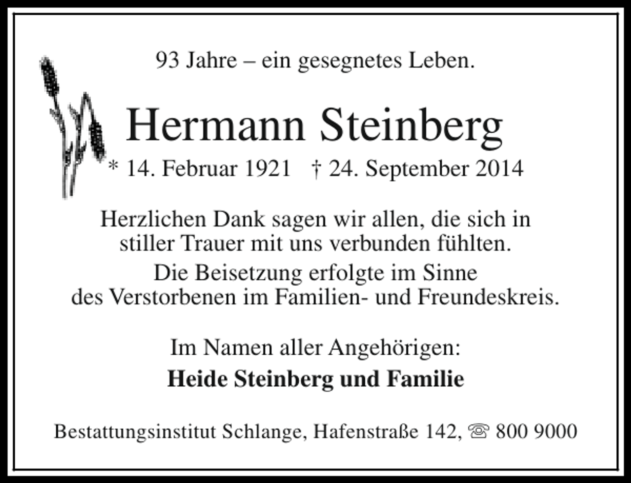 <p>93 Jahre – ein gesegnetes Leben.</p><p>Hermann Steinberg</p><p>* 14. Februar 1921 † 24. September 2014<br />Herzlichen Dank sagen wir allen, die sich in<br />stiller Trauer mit uns verbunden fühlten.<br />Die Beisetzung erfolgte im Sinne<br />des Verstorbenen im Familien- und Freundeskreis.<br />Im Namen aller Angehörigen:<br />Heide Steinberg und Familie<br />Bestattungsinstitut Schlange, Hafenstraße 142, s 800 9000</p>