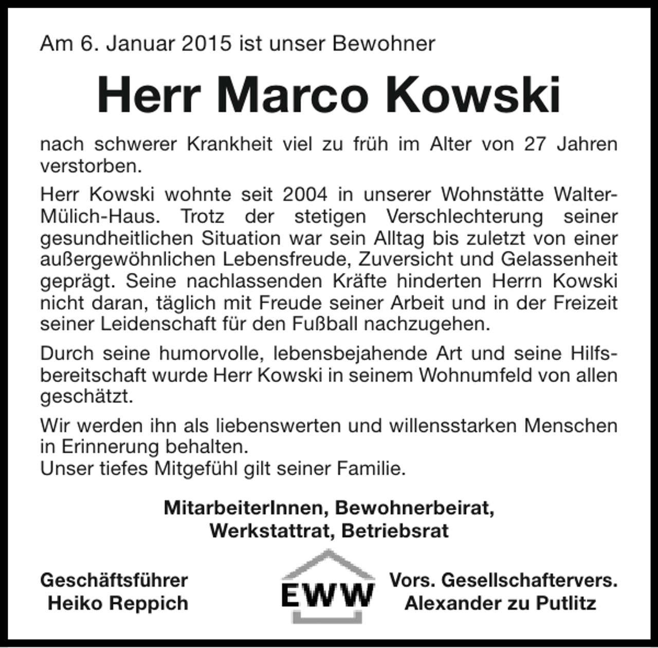 <p>Am 6. Januar 2015 ist unser Bewohner</p><p>Herr Marco Kowski<br />nach schwerer Krankheit viel zu früh im Alter von 27 Jahren<br />verstorben.<br />Herr Kowski wohnte seit 2004 in unserer Wohnstätte WalterMülich-Haus. Trotz der stetigen Verschlechterung seiner<br />gesundheitlichen Situation war sein Alltag bis zuletzt von einer<br />außergewöhnlichen Lebensfreude, Zuversicht und Gelassenheit<br />geprägt. Seine nachlassenden Kräfte hinderten Herrn Kowski<br />nicht daran, täglich mit Freude seiner Arbeit und in der Freizeit<br />seiner Leidenschaft für den Fußball nachzugehen.<br />Durch seine humorvolle, lebensbejahende Art und seine Hilfsbereitschaft wurde Herr Kowski in seinem Wohnumfeld von allen<br />geschätzt.<br />Wir werden ihn als liebenswerten und willensstarken Menschen<br />in Erinnerung behalten.<br />Unser tiefes Mitgefühl gilt seiner Familie.<br />MitarbeiterInnen, Bewohnerbeirat,<br />Werkstattrat, Betriebsrat<br />Geschäftsführer<br />Heiko Reppich</p><p>Vors. Gesellschaftervers.<br />Alexander zu Putlitz</p>