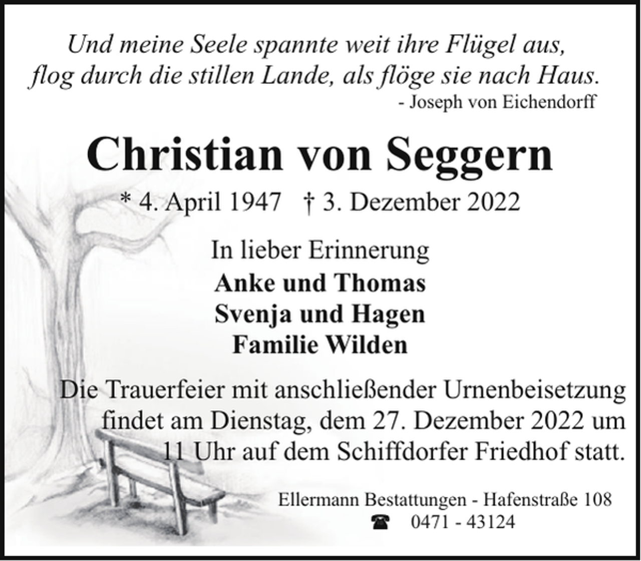 <p>Und meine Seele spannte weit ihre Flügel aus,<br />flog durch die stillen Lande, als flöge sie nach Haus.<br />- Joseph von Eichendorff</p><p>Christian von Seggern<br />* 4. April 1947 † 3. Dezember 2022<br />In lieber Erinnerung<br />Anke und Thomas<br />Svenja und Hagen<br />Familie Wilden<br />Die Trauerfeier mit anschließender Urnenbeisetzung<br />findet am Dienstag, dem 27. Dezember 2022 um<br />11 Uhr auf dem Schiffdorfer Friedhof statt.<br />Ellermann Bestattungen - Hafenstraße 108<br />0471 - 43124</p>