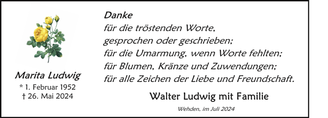 <p>* 1. Februar 1952<br />† 26. Mai 2024</p>
<p>für die tröstenden Worte,<br />gesprochen oder geschrieben;<br />für die Umarmung, wenn Worte fehlten;<br />für Blumen, Kränze und Zuwendungen;<br />für alle Zeichen der Liebe und Freundschaft.<br />Wehden, im Juli 2024</p>