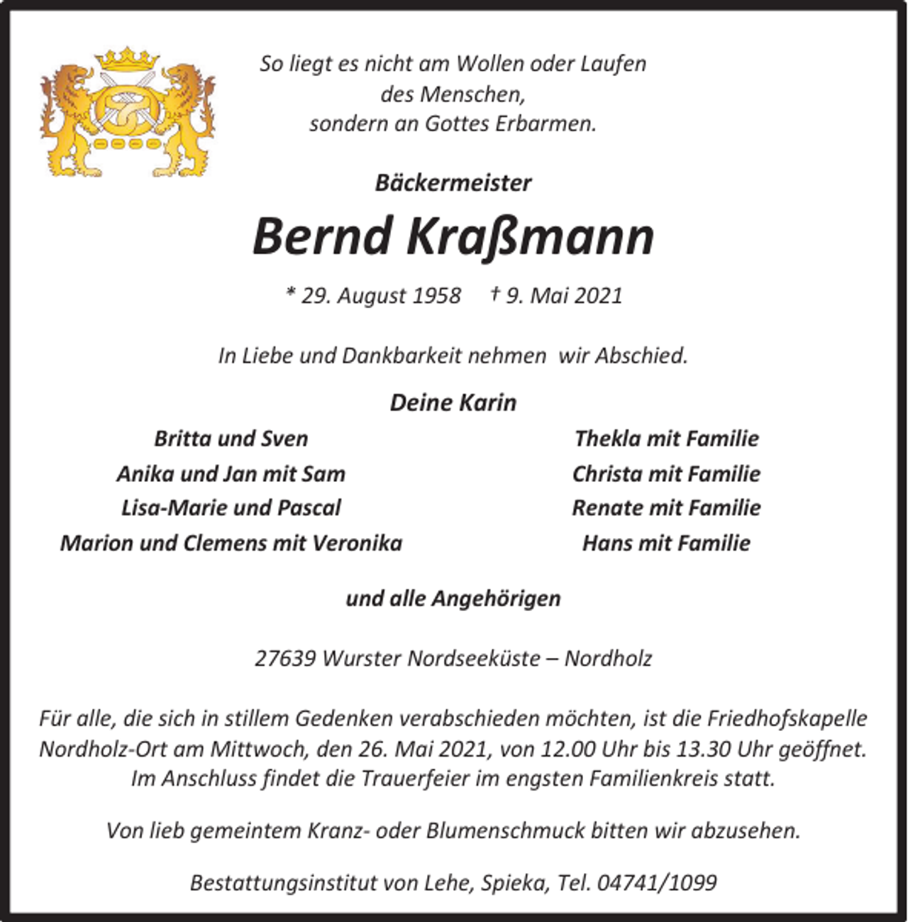 <p>So liegt es nicht am Wollen oder Laufen<br />des Menschen,<br />sondern an Gottes Erbarmen.</p><p>Bäckermeister</p><p>Bernd Kraßmann<br />* 29. August 1958</p><p>† 9. Mai 2021</p><p>In Liebe und Dankbarkeit nehmen wir Abschied.</p><p>Deine Karin<br />Britta und Sven<br />Anika und Jan mit Sam<br />Lisa-Marie und Pascal<br />Marion und Clemens mit Veronika</p><p>Thekla mit Familie<br />Christa mit Familie<br />Renate mit Familie<br />Hans mit Familie</p><p>und alle Angehörigen<br />27639 Wurster Nordseeküste – Nordholz<br />Für alle, die sich in stillem Gedenken verabschieden möchten, ist die Friedhofskapelle<br />Nordholz-Ort am Mittwoch, den 26. Mai 2021, von 12.00 Uhr bis 13.30 Uhr geöffnet.<br />Im Anschluss findet die Trauerfeier im engsten Familienkreis statt.<br />Von lieb gemeintem Kranz- oder Blumenschmuck bitten wir abzusehen.<br />Bestattungsinstitut von Lehe, Spieka, Tel. 04741/1099</p>