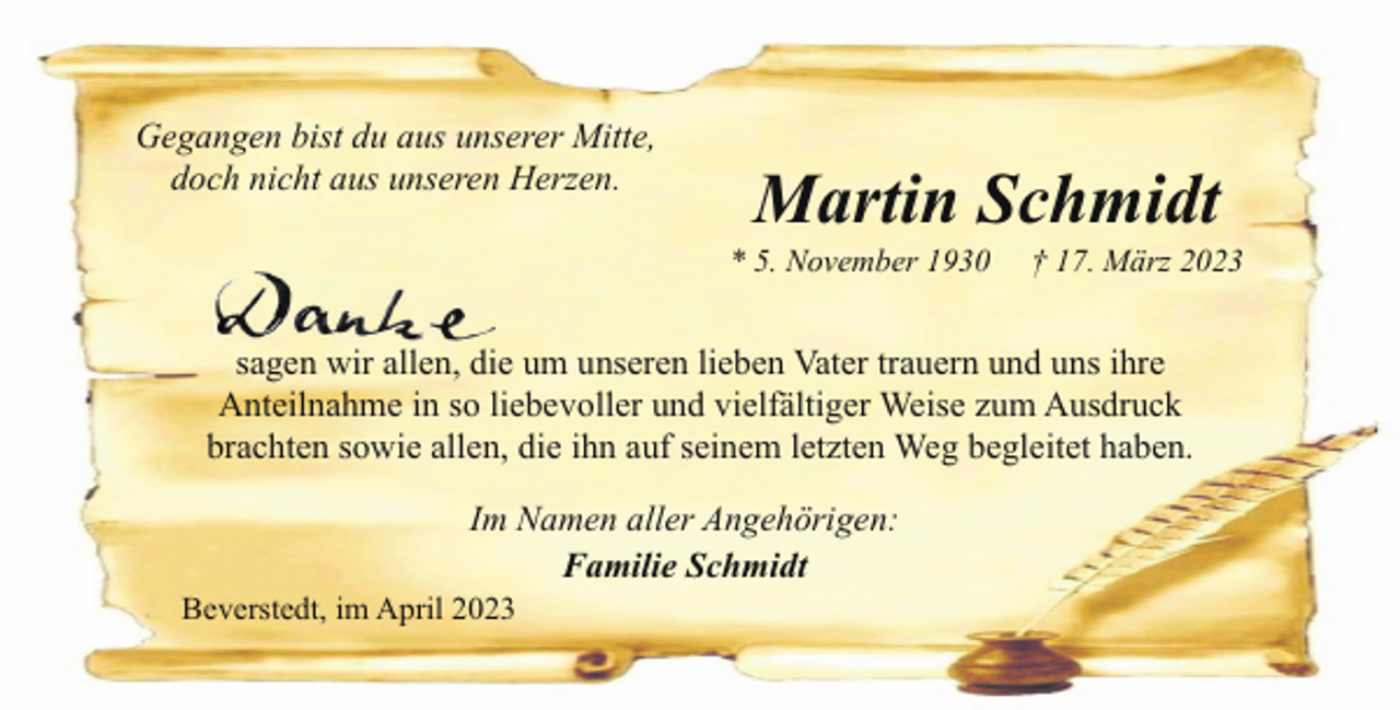 <p>Gegangen bist du aus unserer Mitte,<br />doch nicht aus unseren Herzen.</p><p>Martin Schmidt</p><p>* 5. November 1930</p><p>† 17. März 2023</p><p>sagen wir allen, die um unseren lieben Vater trauern und uns ihre<br />Anteilnahme in so liebevoller und vielfältiger Weise zum Ausdruck<br />brachten sowie allen, die ihn auf seinem letzten Weg begleitet haben.<br />Im Namen aller Angehörigen:<br />Familie Schmidt</p><p>Beverstedt, im April 2023</p>