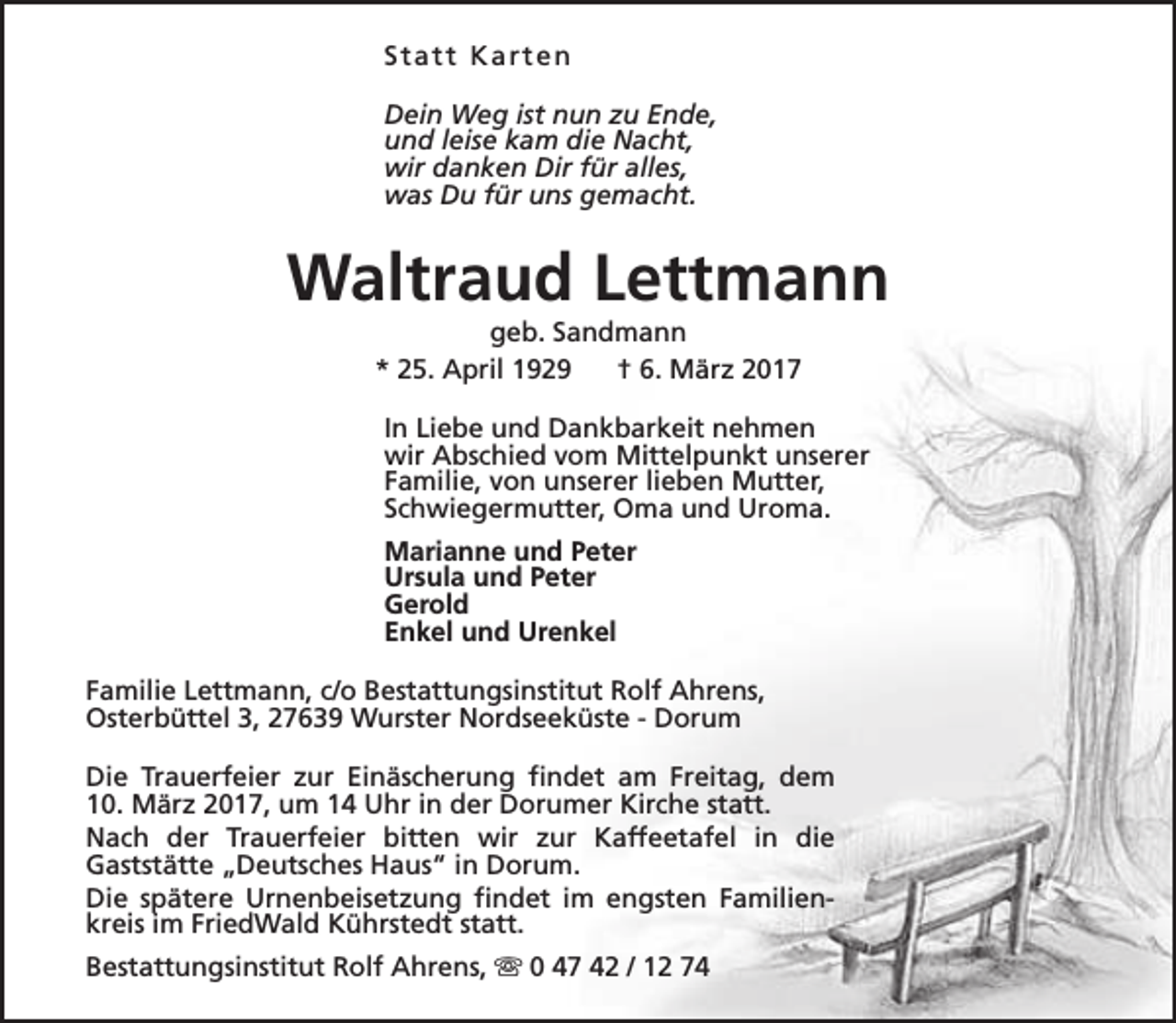 <p>Statt Karten<br />Dein Weg ist nun zu Ende,<br />und leise kam die Nacht,<br />wir danken Dir für alles,<br />was Du für uns gemacht.</p><p>Waltraud Lettmann<br />geb. Sandmann<br />* 25. April 1929<br />† 6. März 2017</p><p>In Liebe und Dankbarkeit nehmen<br />wir Abschied vom Mittelpunkt unserer<br />Familie, von unserer lieben Mutter,<br />Schwiegermutter, Oma und Uroma.<br />Marianne und Peter<br />Ursula und Peter<br />Gerold<br />Enkel und Urenkel<br />Familie Lettmann, c/o Bestattungsinstitut Rolf Ahrens,<br />Osterbüttel 3, 27639 Wurster Nordseeküste - Dorum<br />Die Trauerfeier zur Einäscherung findet am Freitag, dem<br />10. März 2017, um 14 Uhr in der Dorumer Kirche statt.<br />Nach der Trauerfeier bitten wir zur Kaffeetafel in die<br />Gaststätte „Deutsches Haus“ in Dorum.<br />Die spätere Urnenbeisetzung findet im engsten Familienkreis im FriedWald Kührstedt statt.<br />Bestattungsinstitut Rolf Ahrens, s 0 47 42 / 12 74</p>