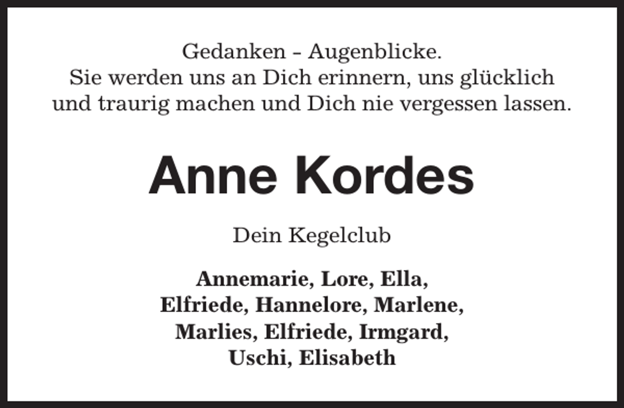 <p>Gedanken - Augenblicke.<br />Sie werden uns an Dich erinnern, uns glücklich<br />und traurig machen und Dich nie vergessen lassen.</p><p>Anne Kordes<br />Dein Kegelclub<br />Annemarie, Lore, Ella,<br />Elfriede, Hannelore, Marlene,<br />Marlies, Elfriede, Irmgard,<br />Uschi, Elisabeth</p>
