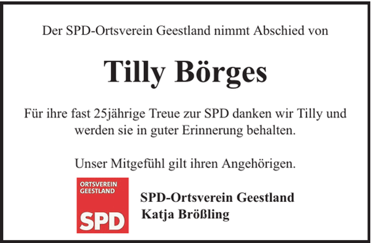 <p>Der SPD-Ortsverein Geestland nimmt Abschied von</p><p>Tilly Börges<br />Für ihre fast 25jährige Treue zur SPD danken wir Tilly und<br />werden sie in guter Erinnerung behalten.<br />Unser Mitgefühl gilt ihren Angehörigen.<br />SPD-Ortsverein Geestland<br />Katja Brößling</p>