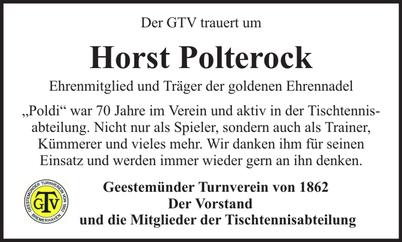 <p>Der GTV trauert um</p><p>Horst Polterock</p><p>Ehrenmitglied und Träger der goldenen Ehrennadel<br />„Poldi“ war 70 Jahre im Verein und aktiv in der Tischtennisabteilung. Nicht nur als Spieler, sondern auch als Trainer,<br />Kümmerer und vieles mehr. Wir danken ihm für seinen<br />Einsatz und werden immer wieder gern an ihn denken.<br />Geestemünder Turnverein von 1862<br />Der Vorstand<br />und die Mitglieder der Tischtennisabteilung</p>