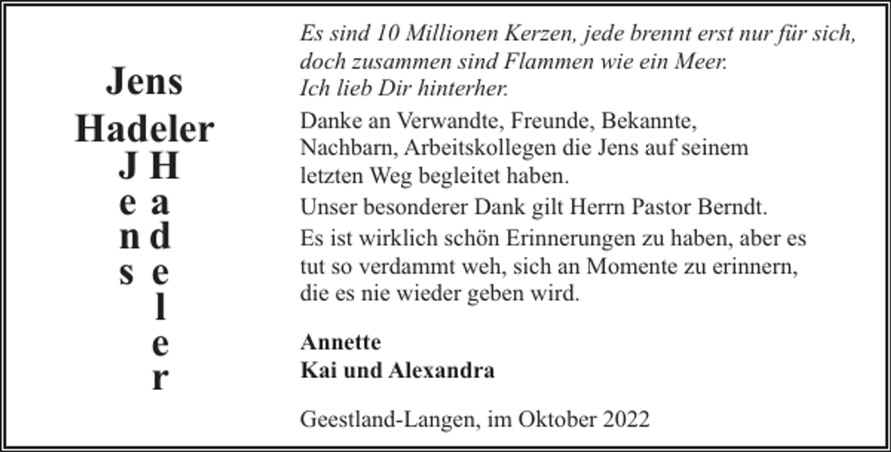 <p>Jens<br />Hadeler<br />JH<br />ea<br />nd<br />s e<br />l<br />e<br />r</p><p>Es sind 10 Millionen Kerzen, jede brennt erst nur für sich,<br />doch zusammen sind Flammen wie ein Meer.<br />Ich lieb Dir hinterher.<br />Danke an Verwandte, Freunde, Bekannte,<br />Nachbarn, Arbeitskollegen die Jens auf seinem<br />letzten Weg begleitet haben.<br />Unser besonderer Dank gilt Herrn Pastor Berndt.<br />Es ist wirklich schön Erinnerungen zu haben, aber es<br />tut so verdammt weh, sich an Momente zu erinnern,<br />die es nie wieder geben wird.<br />Annette<br />Kai und Alexandra<br />Geestland-Langen, im Oktober 2022</p>