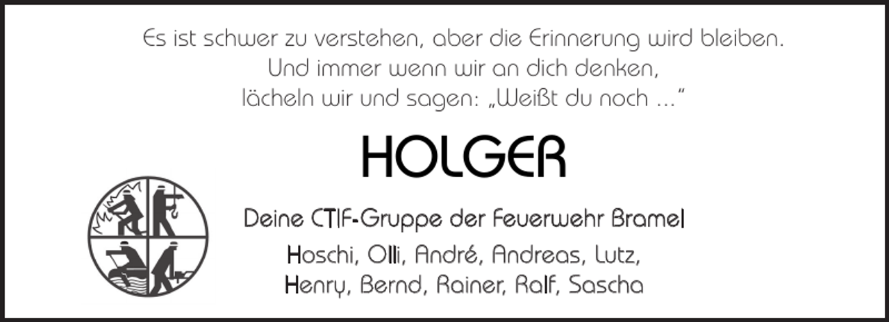 <p>Es ist schwer zu verstehen, aber die Erinnerung wird bleiben.<br />Und immer wenn wir an dich denken,<br />lächeln wir und sagen: „Weißt du noch ...“</p><p>HOLGER<br />Deine CTIF-Gruppe der Feuerwehr Bramel<br />Hoschi, Olli, André, Andreas, Lutz,<br />Henry, Bernd, Rainer, Ralf, Sascha</p>