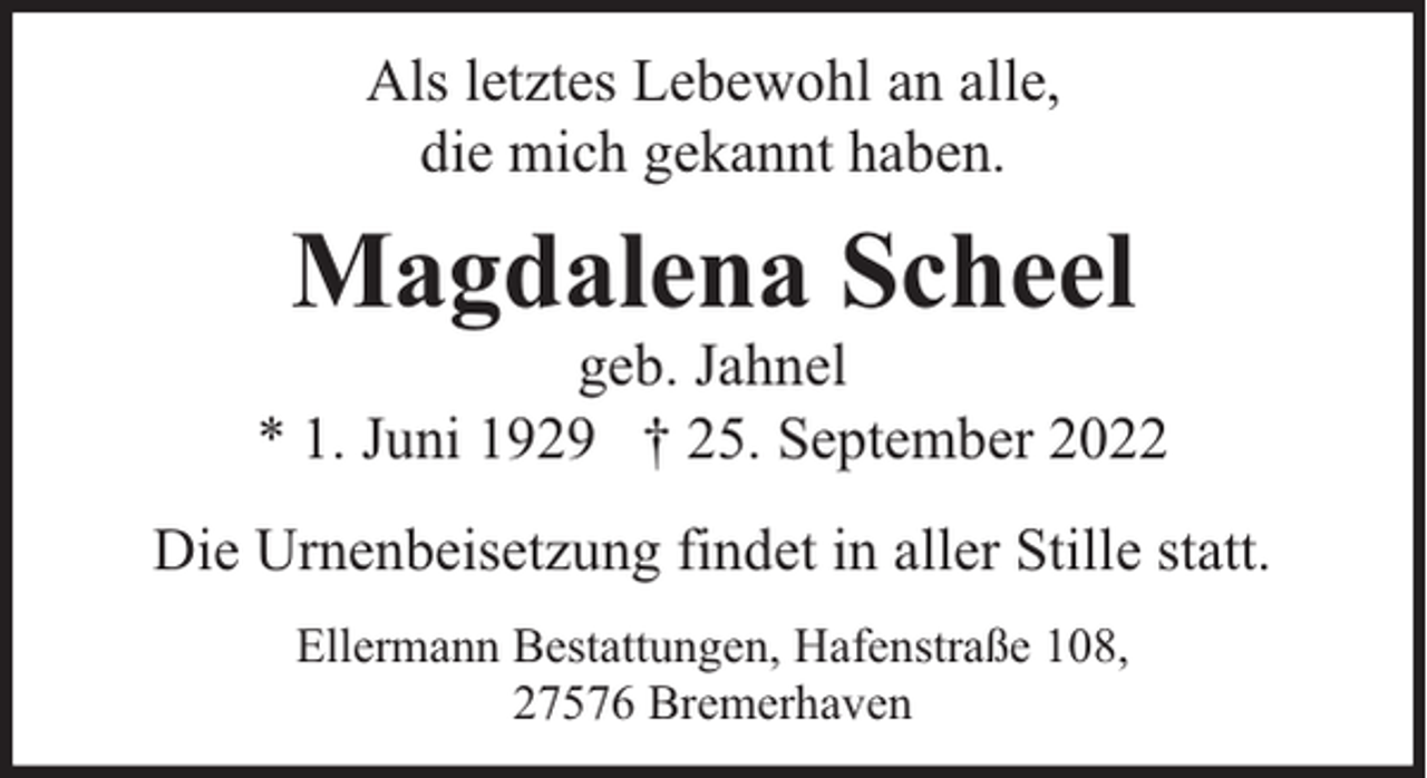 <p>Als letztes Lebewohl an alle,<br />die mich gekannt haben.</p><p>Magdalena Scheel</p><p>geb. Jahnel<br />* 1. Juni 1929 † 25. September 2022<br />Die Urnenbeisetzung findet in aller Stille statt.<br />Ellermann Bestattungen, Hafenstraße 108,<br />27576 Bremerhaven</p>