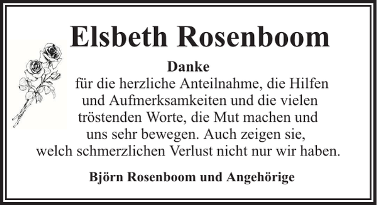 <p>Elsbeth Rosenboom</p><p>Danke<br />für die herzliche Anteilnahme, die Hilfen<br />und Aufmerksamkeiten und die vielen<br />tröstenden Worte, die Mut machen und<br />uns sehr bewegen. Auch zeigen sie,<br />welch schmerzlichen Verlust nicht nur wir haben.<br />Björn Rosenboom und Angehörige</p>
