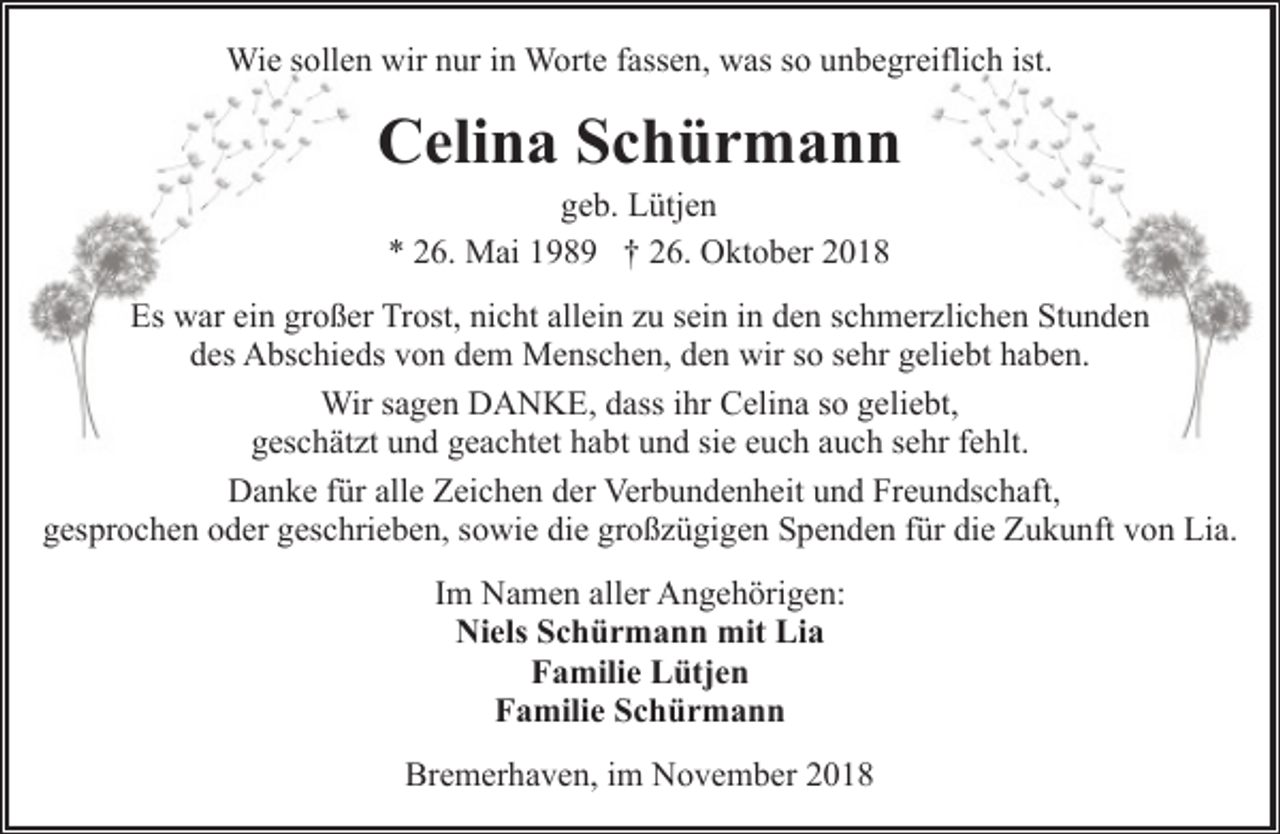 <p>Wie sollen wir nur in Worte fassen, was so unbegreiflich ist.</p>
<p>Celina Schürmann<br />geb. Lütjen<br />* 26. Mai 1989 † 26. Oktober 2018</p>
<p>Es war ein großer Trost, nicht allein zu sein in den schmerzlichen Stunden<br />des Abschieds von dem Menschen, den wir so sehr geliebt haben.<br />Wir sagen DANKE, dass ihr Celina so geliebt,<br />geschätzt und geachtet habt und sie euch auch sehr fehlt.<br />Danke für alle Zeichen der Verbundenheit und Freundschaft,<br />gesprochen oder geschrieben, sowie die großzügigen Spenden für die Zukunft von Lia.<br />Im Namen aller Angehörigen:<br />Niels Schürmann mit Lia<br />Familie Lütjen<br />Familie Schürmann<br />Bremerhaven, im November 2018</p>