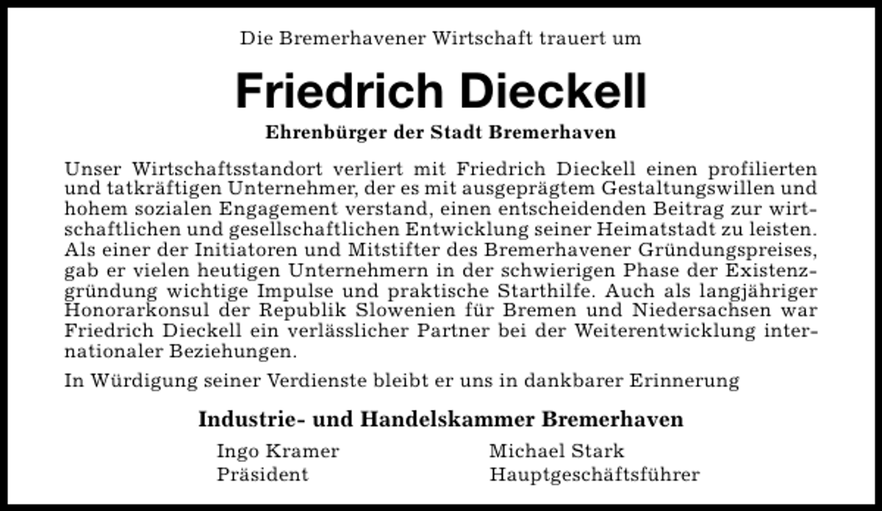 <p>Die Bremerhavener Wirtschaft trauert um</p><p>Friedrich Dieckell<br />Ehrenbürger der Stadt Bremerhaven</p><p>Unser Wirtschaftsstandort verliert mit Friedrich Dieckell einen profilierten<br />und tatkräftigen Unternehmer, der es mit ausgeprägtem Gestaltungswillen und<br />hohem sozialen Engagement verstand, einen entscheidenden Beitrag zur wirtschaftlichen und gesellschaftlichen Entwicklung seiner Heimatstadt zu leisten.<br />Als einer der Initiatoren und Mitstifter des Bremerhavener Gründungspreises,<br />gab er vielen heutigen Unternehmern in der schwierigen Phase der Existenzgründung wichtige Impulse und praktische Starthilfe. Auch als langjähriger<br />Honorarkonsul der Republik Slowenien für Bremen und Niedersachsen war<br />Friedrich Dieckell ein verlässlicher Partner bei der Weiterentwicklung internationaler Beziehungen.<br />In Würdigung seiner Verdienste bleibt er uns in dankbarer Erinnerung</p><p>Industrie- und Handelskammer Bremerhaven<br />Ingo Kramer<br />Präsident</p><p>Michael Stark<br />Hauptgeschäftsführer</p>