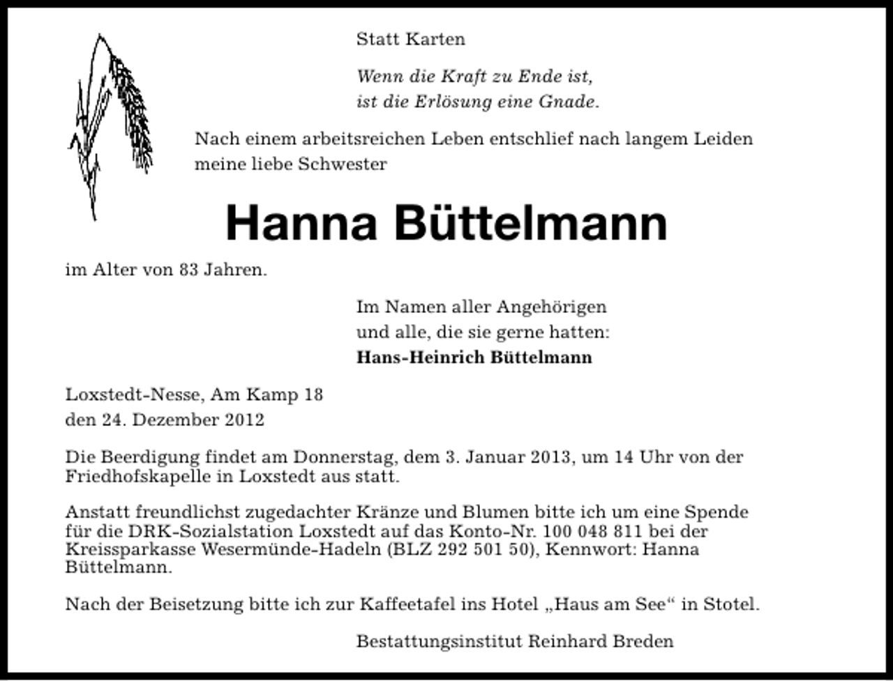 <p>Statt Karten<br />Wenn die Kraft zu Ende ist,<br />ist die Erlösung eine Gnade.<br />Nach einem arbeitsreichen Leben entschlief nach langem Leiden<br />meine liebe Schwester</p><p>Hanna Büttelmann<br />im Alter von 83 Jahren.<br />Im Namen aller Angehörigen<br />und alle, die sie gerne hatten:<br />Hans-Heinrich Büttelmann<br />Loxstedt-Nesse, Am Kamp 18<br />den 24. Dezember 2012<br />Die Beerdigung findet am Donnerstag, dem 3. Januar 2013, um 14 Uhr von der<br />Friedhofskapelle in Loxstedt aus statt.<br />Anstatt freundlichst zugedachter Kränze und Blumen bitte ich um eine Spende<br />für die DRK-Sozialstation Loxstedt auf das Konto-Nr. 10411 bei der<br />Kreissparkasse Wesermünde-Hadeln (BLZ 292 501 50), Kennwort: Hanna<br />Büttelmann.<br />Nach der Beisetzung bitte ich zur Kaffeetafel ins Hotel „Haus am See“ in Stotel.<br />Bestattungsinstitut Reinhard Breden</p>