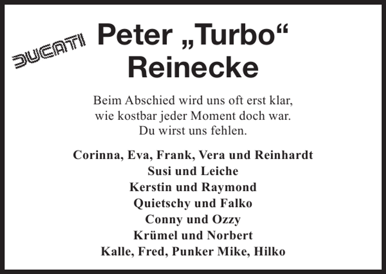 <p>Peter „Turbo“<br />Reinecke<br />Beim Abschied wird uns oft erst klar,<br />wie kostbar jeder Moment doch war.<br />Du wirst uns fehlen.<br />Corinna, Eva, Frank, Vera und Reinhardt<br />Susi und Leiche<br />Kerstin und Raymond<br />Quietschy und Falko<br />Conny und Ozzy<br />Krümel und Norbert<br />Kalle, Fred, Punker Mike, Hilko</p>