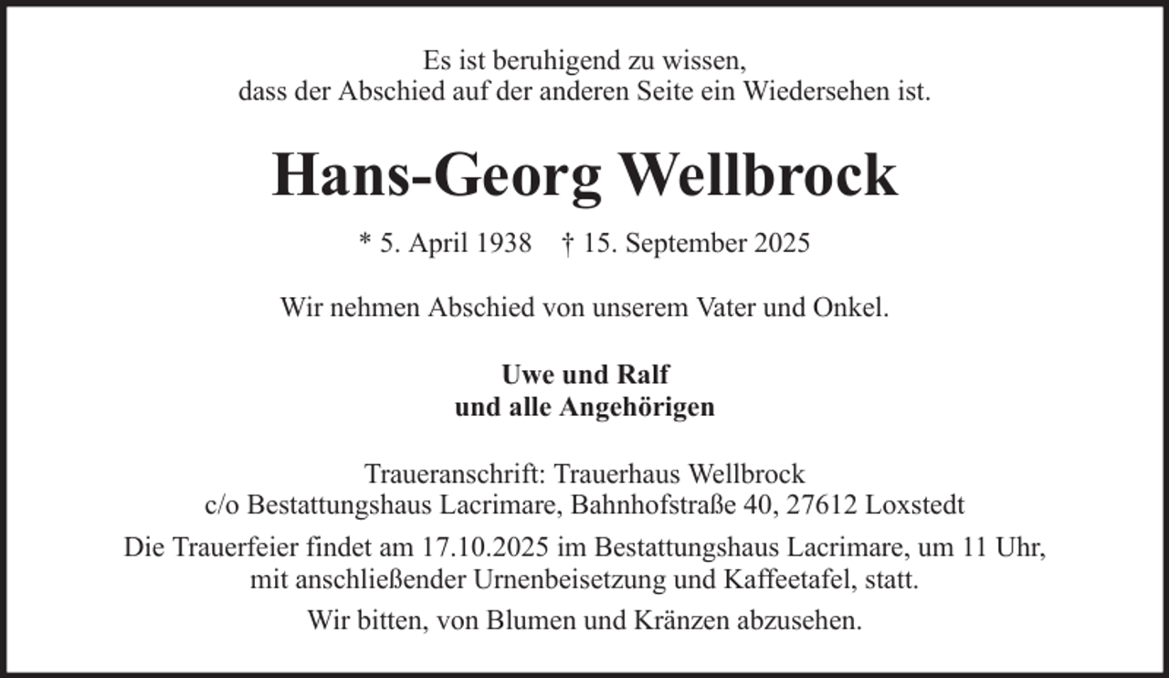 <p>Es ist beruhigend zu wissen,<br />dass der Abschied auf der anderen Seite ein Wiedersehen ist.</p><p>Hans-Georg Wellbrock<br />* 5. April 1938 † 15. September 2025<br />Wir nehmen Abschied von unserem Vater und Onkel.<br />Uwe und Ralf<br />und alle Angehörigen<br />Traueranschrift: Trauerhaus Wellbrock<br />c/o Bestattungshaus Lacrimare, Bahnhofstraße 40, 27612 Loxstedt<br />Die Trauerfeier findet am 17.10.2025 im Bestattungshaus Lacrimare, um 11 Uhr,<br />mit anschließender Urnenbeisetzung und Kaffeetafel, statt.<br />Wir bitten, von Blumen und Kränzen abzusehen.</p>