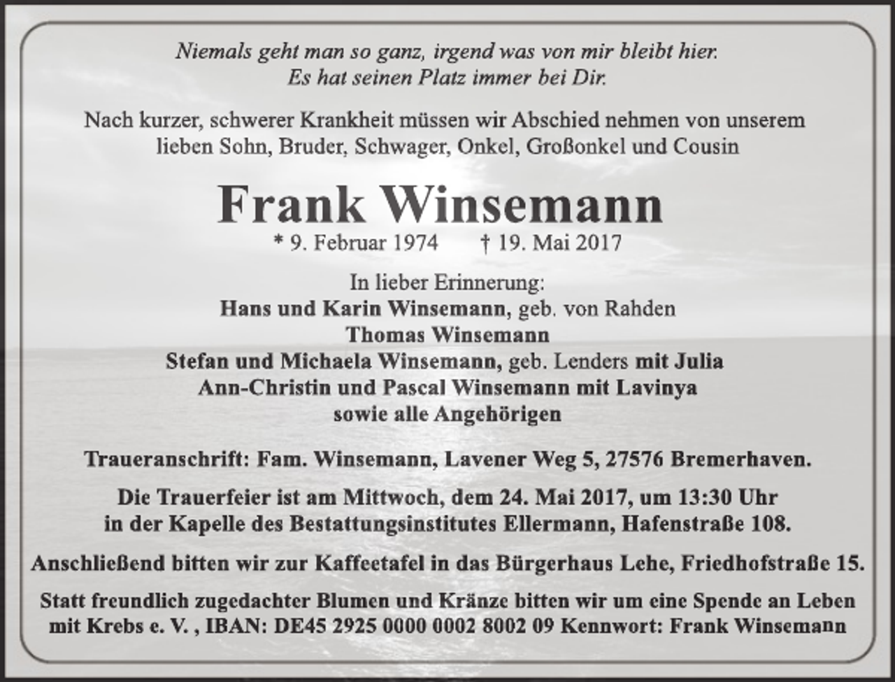 <p>Niemals geht man so ganz, irgend was von mir bleibt hier.<br />Es hat seinen Platz immer bei Dir.<br />Nach kurzer, schwerer Krankheit müssen wir Abschied nehmen von unserem<br />lieben Sohn, Bruder, Schwager, Onkel, Großonkel und Cousin</p><p>Frank Winsemann<br />* 9. Februar 1974</p><p>† 19. Mai 2017</p><p>In lieber Erinnerung:<br />Hans und Karin Winsemann, geb. von Rahden<br />Thomas Winsemann<br />Stefan und Michaela Winsemann, geb. Lenders mit Julia<br />Ann-Christin und Pascal Winsemann mit Lavinya<br />sowie alle Angehörigen<br />Traueranschrift: Fam. Winsemann, Lavener Weg 5, 27576 Bremerhaven.<br />Die Trauerfeier ist am Mittwoch, dem 24. Mai 2017, um 13:30 Uhr<br />in der Kapelle des Bestattungsinstitutes Ellermann, Hafenstraße 108.<br />Anschließend bitten wir zur Kaffeetafel in das Bürgerhaus Lehe, Friedhofstraße 15.<br />Statt freundlich zugedachter Blumen und Kränze bitten wir um eine Spende an Leben<br />mit Krebs e. V. , IBAN: DE45 2925 02 8002 09 Kennwort: Frank Winsemann</p>