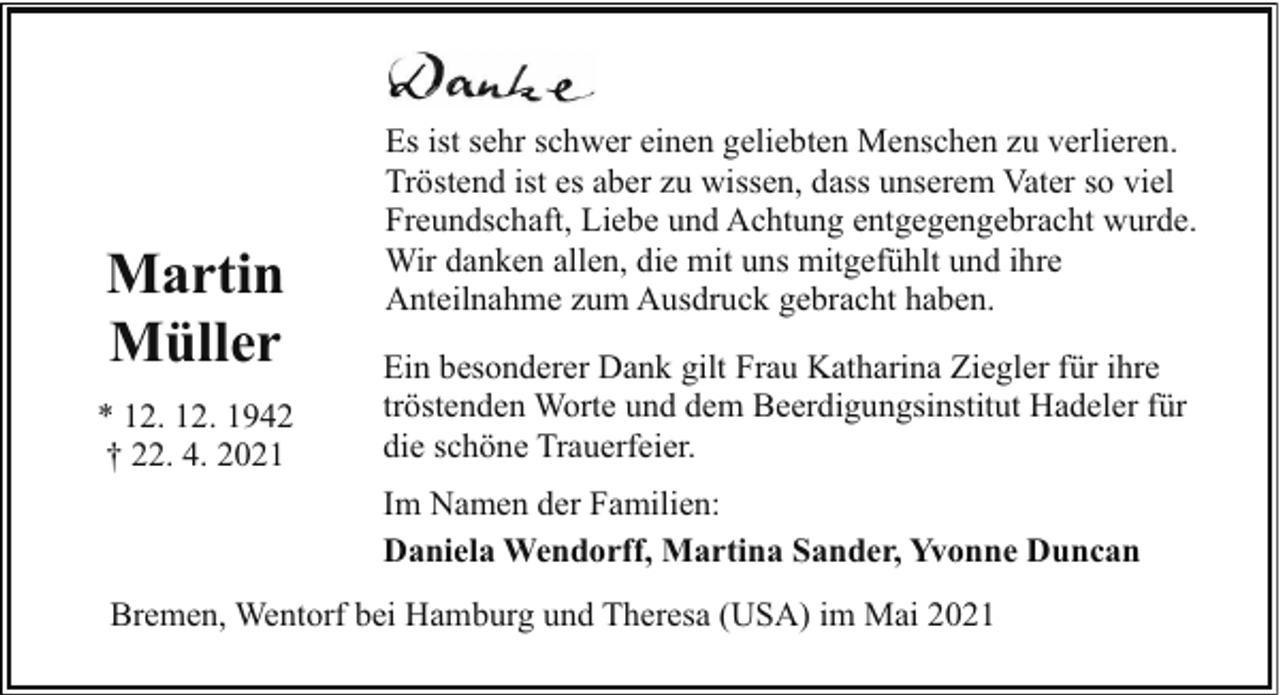 <p>Martin<br />Müller<br />* 12. 12. 1942<br />† 22. 4. 2021</p><p>Es ist sehr schwer einen geliebten Menschen zu verlieren.<br />Tröstend ist es aber zu wissen, dass unserem Vater so viel<br />Freundschaft, Liebe und Achtung entgegengebracht wurde.<br />Wir danken allen, die mit uns mitgefühlt und ihre<br />Anteilnahme zum Ausdruck gebracht haben.<br />Ein besonderer Dank gilt Frau Katharina Ziegler für ihre<br />tröstenden Worte und dem Beerdigungsinstitut Hadeler für<br />die schöne Trauerfeier.<br />Im Namen der Familien:<br />Daniela Wendorff, Martina Sander, Yvonne Duncan</p><p>Bremen, Wentorf bei Hamburg und Theresa (USA) im Mai 2021</p>