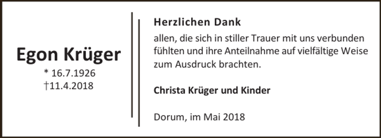 <p>Herzlichen Dank</p><p>Egon Krüger<br />* 16.7.1926</p><p>†11.4.2018</p><p>allen, die sich in stiller Trauer mit uns verbunden<br />fühlten und ihre Anteilnahme auf vielfältige Weise<br />zum Ausdruck brachten.<br />Christa Krüger und Kinder<br />Dorum, im Mai 2018</p>
