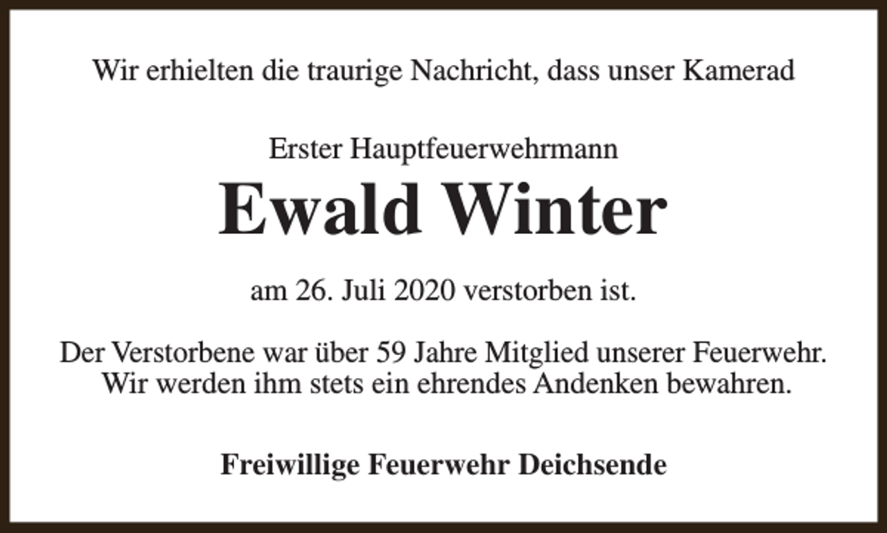 <p>Wir erhielten die traurige Nachricht, dass unser Kamerad<br />Erster Hauptfeuerwehrmann</p><p>Ewald Winter<br />am 26. Juli 2020 verstorben ist.<br />Der Verstorbene war über 59 Jahre Mitglied unserer Feuerwehr.<br />Wir werden ihm stets ein ehrendes Andenken bewahren.<br />Freiwillige Feuerwehr Deichsende</p>