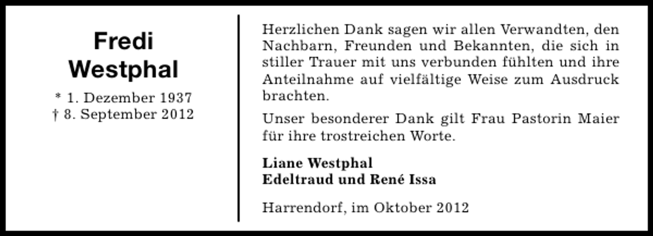 <p>Fredi<br />Westphal<br />* 1. Dezember 1937<br />† 8. September 2012</p><p>Herzlichen Dank sagen wir allen Verwandten, den<br />Nachbarn, Freunden und Bekannten, die sich in<br />stiller Trauer mit uns verbunden fühlten und ihre<br />Anteilnahme auf vielfältige Weise zum Ausdruck<br />brachten.<br />Unser besonderer Dank gilt Frau Pastorin Maier<br />für ihre trostreichen Worte.<br />Liane Westphal<br />Edeltraud und René Issa<br />Harrendorf, im Oktober 2012</p>