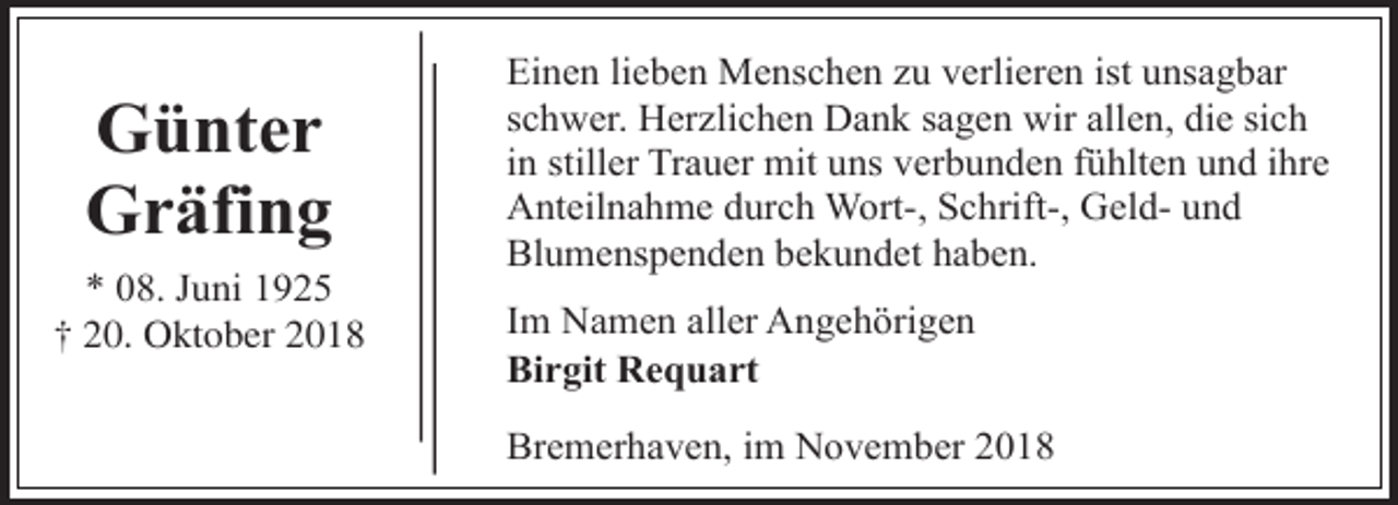<p>Günter<br />Gräfing<br />* 08. Juni 1925<br />† 20. Oktober 2018</p><p>Einen lieben Menschen zu verlieren ist unsagbar<br />schwer. Herzlichen Dank sagen wir allen, die sich<br />in stiller Trauer mit uns verbunden fühlten und ihre<br />Anteilnahme durch Wort-, Schrift-, Geld- und<br />Blumenspenden bekundet haben.<br />Im Namen aller Angehörigen<br />Birgit Requart<br />Bremerhaven, im November 2018</p>