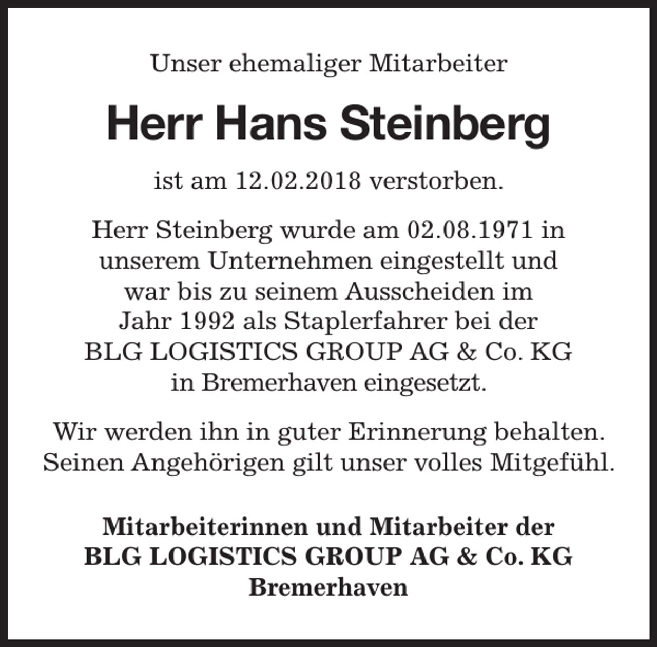 <p>Unser ehemaliger Mitarbeiter</p><p>Herr Hans Steinberg<br />ist am 12.02.2018 verstorben.<br />Herr Steinberg wurde am 02.08.1971 in<br />unserem Unternehmen eingestellt und<br />war bis zu seinem Ausscheiden im<br />Jahr 1992 als Staplerfahrer bei der<br />BLG LOGISTICS GROUP AG &amp; Co. KG<br />in Bremerhaven eingesetzt.<br />Wir werden ihn in guter Erinnerung behalten.<br />Seinen Angehörigen gilt unser volles Mitgefühl.<br />Mitarbeiterinnen und Mitarbeiter der<br />BLG LOGISTICS GROUP AG &amp; Co. KG<br />Bremerhaven</p>