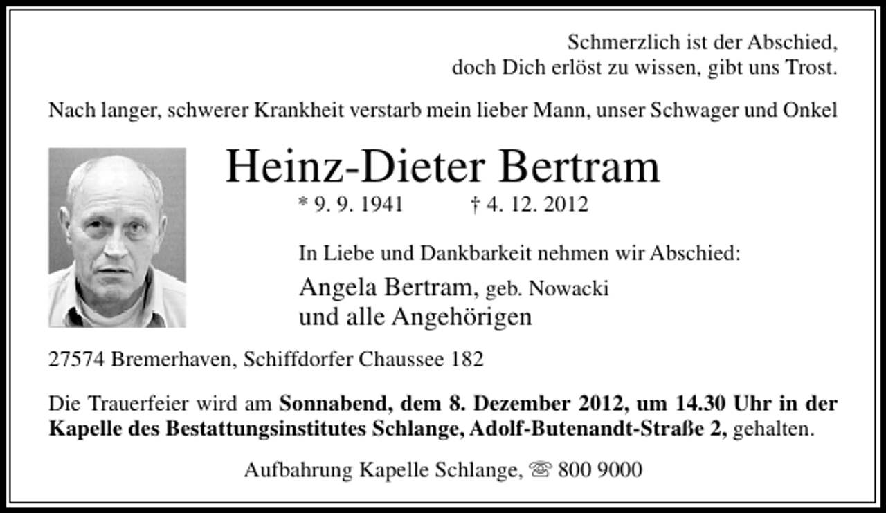 <p>Schmerzlich ist der Abschied,<br />doch Dich erlöst zu wissen, gibt uns Trost.<br />Nach langer, schwerer Krankheit verstarb mein lieber Mann, unser Schwager und Onkel</p><p>Heinz-Dieter Bertram<br />* 9. 9. 1941</p><p>† 4. 12. 2012</p><p>In Liebe und Dankbarkeit nehmen wir Abschied:</p><p>Angela Bertram, geb. Nowacki<br />und alle Angehörigen<br />27574 Bremerhaven, Schiffdorfer Chaussee 182<br />Die Trauerfeier wird am Sonnabend, dem 8. Dezember 2012, um 14.30 Uhr in der<br />Kapelle des Bestattungsinstitutes Schlange, Adolf-Butenandt-Straße 2, gehalten.<br />Aufbahrung Kapelle Schlange,  800 9000</p>