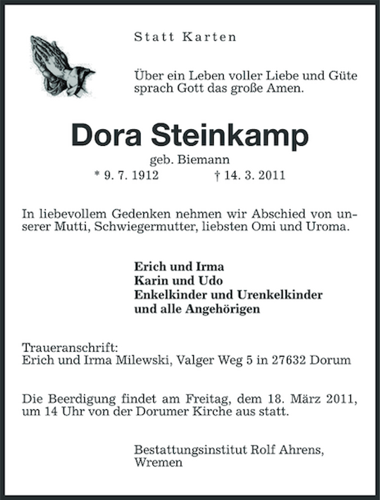 <p>Statt Karten Über ein Leben voller Liebe und Güte sprach Gott das große Amen.</p><p>Dora Steinkamp<br />geb. Biemann * 9. 7. 1912 † 14. 3. 2011 In liebevollem Gedenken nehmen wir Abschied von unserer Mutti, Schwiegermutter, liebsten Omi und Uroma. Erich und Irma Karin und Udo Enkelkinder und Urenkelkinder und alle Angehörigen Traueranschrift: Erich und Irma Milewski, Valger Weg 5 in 27632 Dorum Die Beerdigung findet am Freitag, dem 18. März 2011, um 14 Uhr von der Dorumer Kirche aus statt. Bestattungsinstitut Rolf Ahrens, Wremen</p>