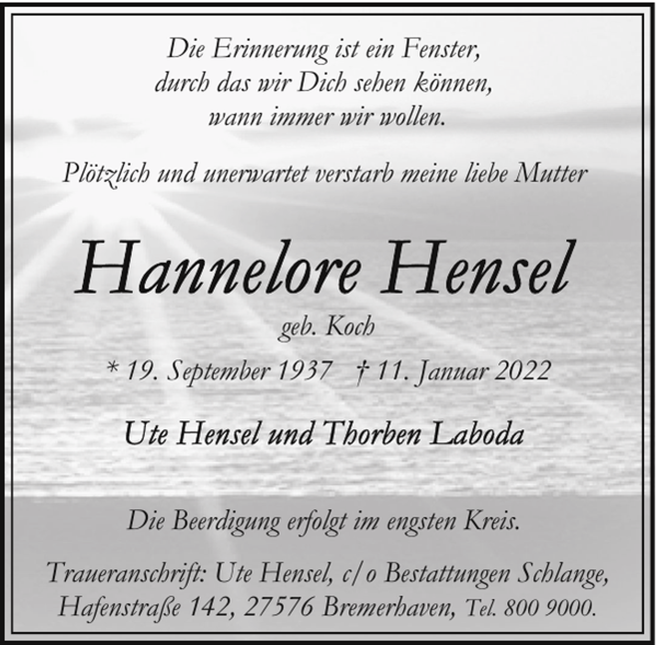 <p>Die Erinnerung ist ein Fenster,<br />durch das wir Dich sehen können,<br />wann immer wir wollen.<br />Plötzlich und unerwartet verstarb meine liebe Mutter</p><p>geb. Koch<br />* 19. September 1937 † 11. Januar 2022</p><p>Die Beerdigung erfolgt im engsten Kreis.<br />Traueranschrift: Ute Hensel, c/o Bestattungen Schlange,<br />Hafenstraße 142, 27576 Bremerhaven, Tel. 800 9000.</p>