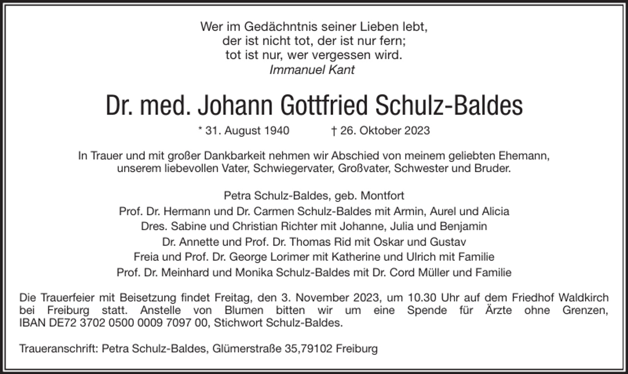 <p>Wer im Gedächntnis seiner Lieben lebt,<br />der ist nicht tot, der ist nur fern;<br />tot ist nur, wer vergessen wird.<br />Immanuel Kant</p><p>Dr. med. Johann Gottfried Schulz-Baldes<br />* 31. August 1940</p><p>† 26. Oktober 2023</p><p>In Trauer und mit großer Dankbarkeit nehmen wir Abschied von meinem geliebten Ehemann,<br />unserem liebevollen Vater, Schwiegervater, Großvater, Schwester und Bruder.<br />Petra Schulz-Baldes, geb. Montfort<br />Prof. Dr. Hermann und Dr. Carmen Schulz-Baldes mit Armin, Aurel und Alicia<br />Dres. Sabine und Christian Richter mit Johanne, Julia und Benjamin<br />Dr. Annette und Prof. Dr. Thomas Rid mit Oskar und Gustav<br />Freia und Prof. Dr. George Lorimer mit Katherine und Ulrich mit Familie<br />Prof. Dr. Meinhard und Monika Schulz-Baldes mit Dr. Cord Müller und Familie<br />Die Trauerfeier mit Beisetzung findet Freitag, den 3. November 2023, um 10.30 Uhr auf dem Friedhof Waldkirch<br />bei Freiburg statt. Anstelle von Blumen bitten wir um eine Spende für Ärzte ohne Grenzen,<br />IBAN DE72 3702 0509 7097 00, Stichwort Schulz-Baldes.<br />Traueranschrift: Petra Schulz-Baldes, Glümerstraße 35,79102 Freiburg</p>