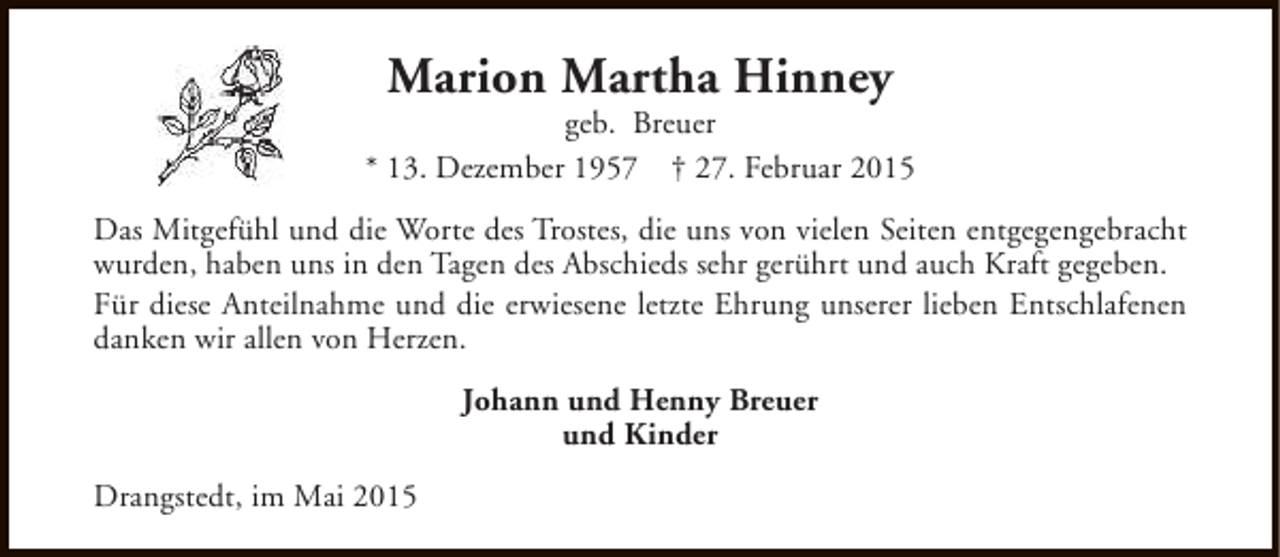 <p>Marion Martha Hinney</p><p>geb. Breuer<br />* 13. Dezember 1957 † 27. Februar 2015<br />Das Mitgefühl und die Worte des Trostes, die uns von vielen Seiten entgegengebracht<br />wurden, haben uns in den Tagen des Abschieds sehr gerührt und auch Kraft gegeben.<br />Für diese Anteilnahme und die erwiesene letzte Ehrung unserer lieben Entschlafenen<br />danken wir allen von Herzen.<br />Johann und Henny Breuer<br />und Kinder<br />Drangstedt, im Mai 2015</p>