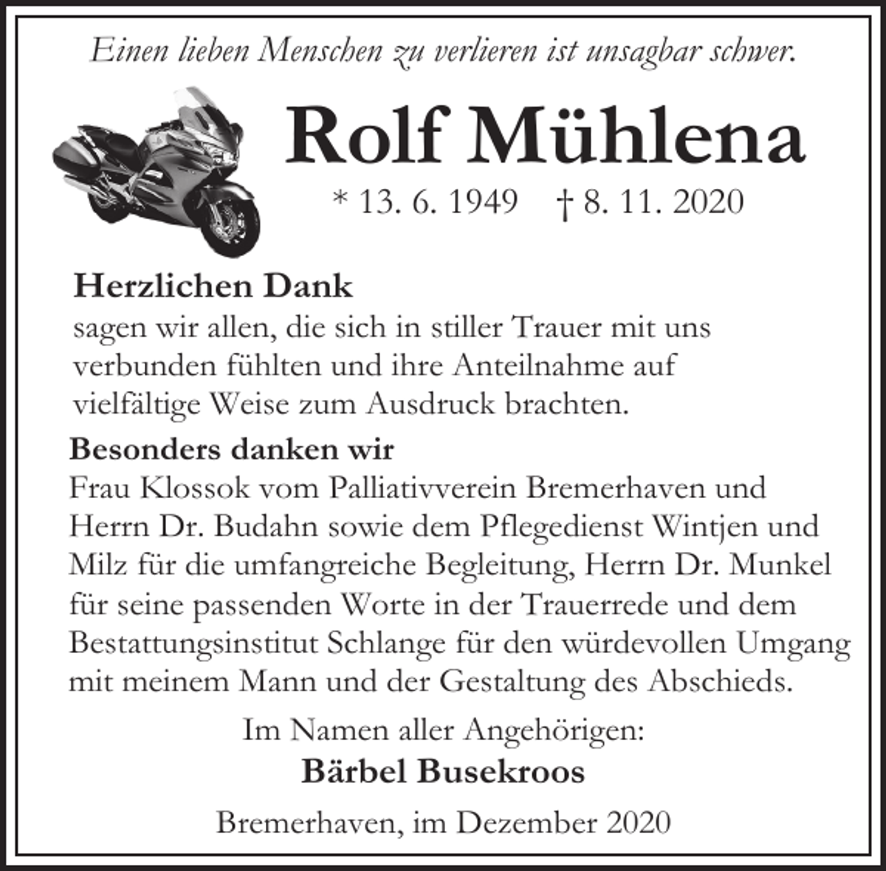<p>Einen lieben Menschen zu verlieren ist unsagbar schwer.</p><p>Rolf Mühlena<br />* 13. 6. 1949</p><p>† 8. 11. 2020</p><p>Herzlichen Dank</p><p>sagen wir allen, die sich in stiller Trauer mit uns<br />verbunden fühlten und ihre Anteilnahme auf<br />vielfältige Weise zum Ausdruck brachten.<br />Besonders danken wir<br />Frau Klossok vom Palliativverein Bremerhaven und<br />Herrn Dr. Budahn sowie dem Pflegedienst Wintjen und<br />Milz für die umfangreiche Begleitung, Herrn Dr. Munkel<br />für seine passenden Worte in der Trauerrede und dem<br />Bestattungsinstitut Schlange für den würdevollen Umgang<br />mit meinem Mann und der Gestaltung des Abschieds.<br />Im Namen aller Angehörigen:</p><p>Bärbel Busekroos</p><p>Bremerhaven, im Dezember 2020</p>