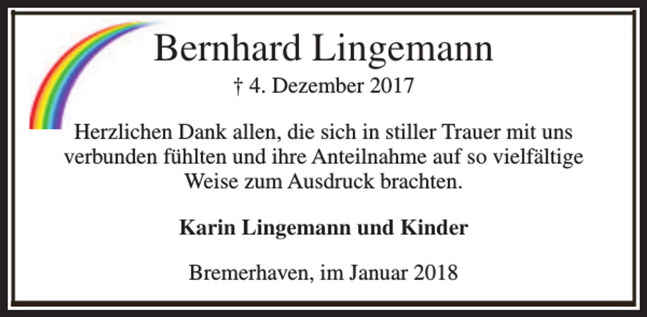 <p>Bernhard Lingemann<br />† 4. Dezember 2017</p><p>Herzlichen Dank allen, die sich in stiller Trauer mit uns<br />verbunden fühlten und ihre Anteilnahme auf so vielfältige<br />Weise zum Ausdruck brachten.<br />Karin Lingemann und Kinder<br />Bremerhaven, im Januar 2018</p>
