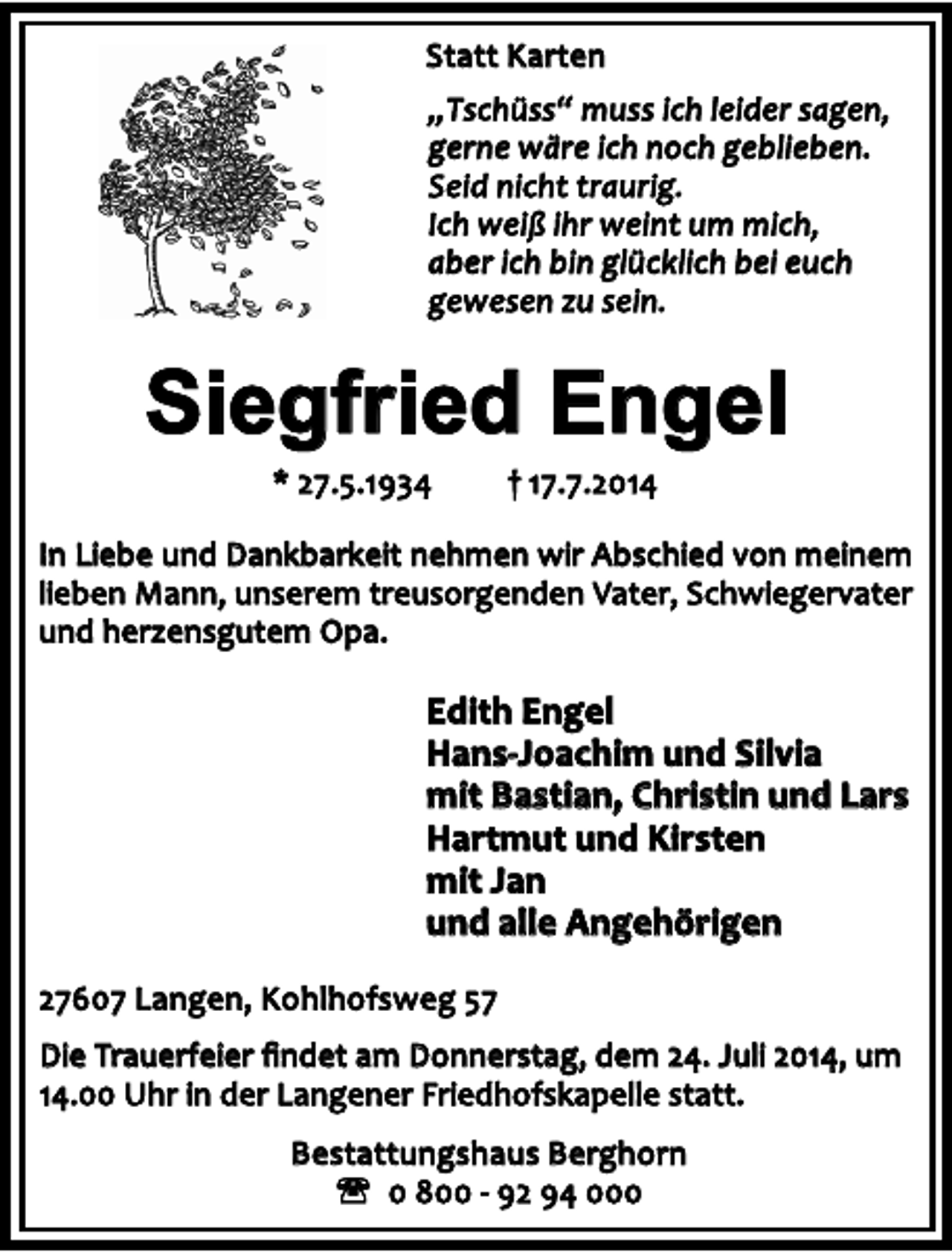 <p>Statt Karten<br />„Tschüss“ muss ich leider sagen,<br />gerne wäre ich noch geblieben.<br />Seid nicht traurig.<br />Ich weiß ihr weint um mich,<br />aber ich bin glücklich bei euch<br />gewesen zu sein.</p><p>Siegfried Engel<br />* 27.5.1934</p><p>† 17.7.2014</p><p>In Liebe und Dankbarkeit nehmen wir Abschied von meinem<br />lieben Mann, unserem treusorgenden Vater, Schwiegervater<br />und herzensgutem Opa.</p><p>Edith Engel<br />Hans-Joachim und Silvia<br />mit Bastian, Christin und Lars<br />Hartmut und Kirsten<br />mit Jan<br />und alle Angehörigen<br />27607 Langen, Kohlhofsweg 57<br />Die Trauerfeier ﬁndet am Donnerstag, dem 24. Juli 2014, um<br />14.00 Uhr in der Langener Friedhofskapelle statt.<br />Bestattungshaus Berghorn<br />' 0 800 - 92 94 000</p>