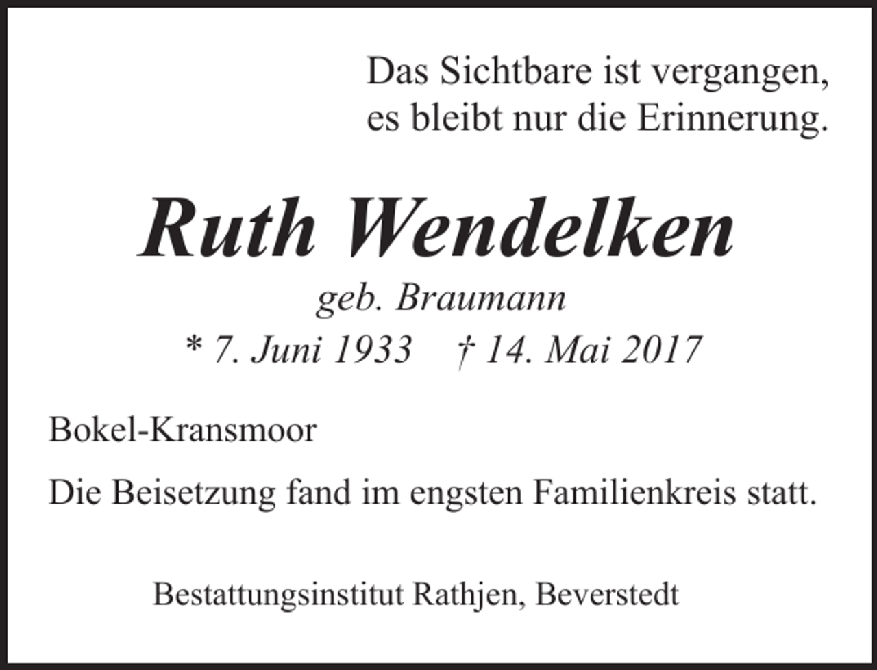 <p>Das Sichtbare ist vergangen,<br />es bleibt nur die Erinnerung.</p><p>Ruth Wendelken<br />geb. Braumann<br />* 7. Juni 1933 † 14. Mai 2017</p><p>Bokel-Kransmoor<br />Die Beisetzung fand im engsten Familienkreis statt.<br />Bestattungsinstitut Rathjen, Beverstedt</p>