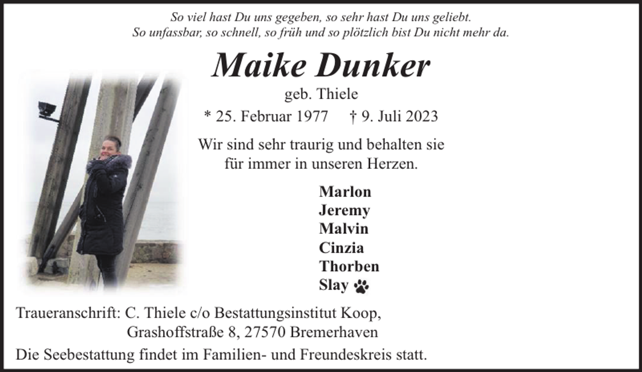 <p>So viel hast Du uns gegeben, so sehr hast Du uns geliebt.<br />So unfassbar, so schnell, so früh und so plötzlich bist Du nicht mehr da.</p><p>Maike Dunker</p><p>geb. Thiele<br />* 25. Februar 1977 † 9. Juli 2023<br />Wir sind sehr traurig und behalten sie<br />für immer in unseren Herzen.<br />Marlon<br />Jeremy<br />Malvin<br />Cinzia<br />Thorben<br />Slay<br />Traueranschrift: C. Thiele c/o Bestattungsinstitut Koop,<br />Grashoffstraße 8, 27570 Bremerhaven<br />Die Seebestattung findet im Familien- und Freundeskreis statt.</p>