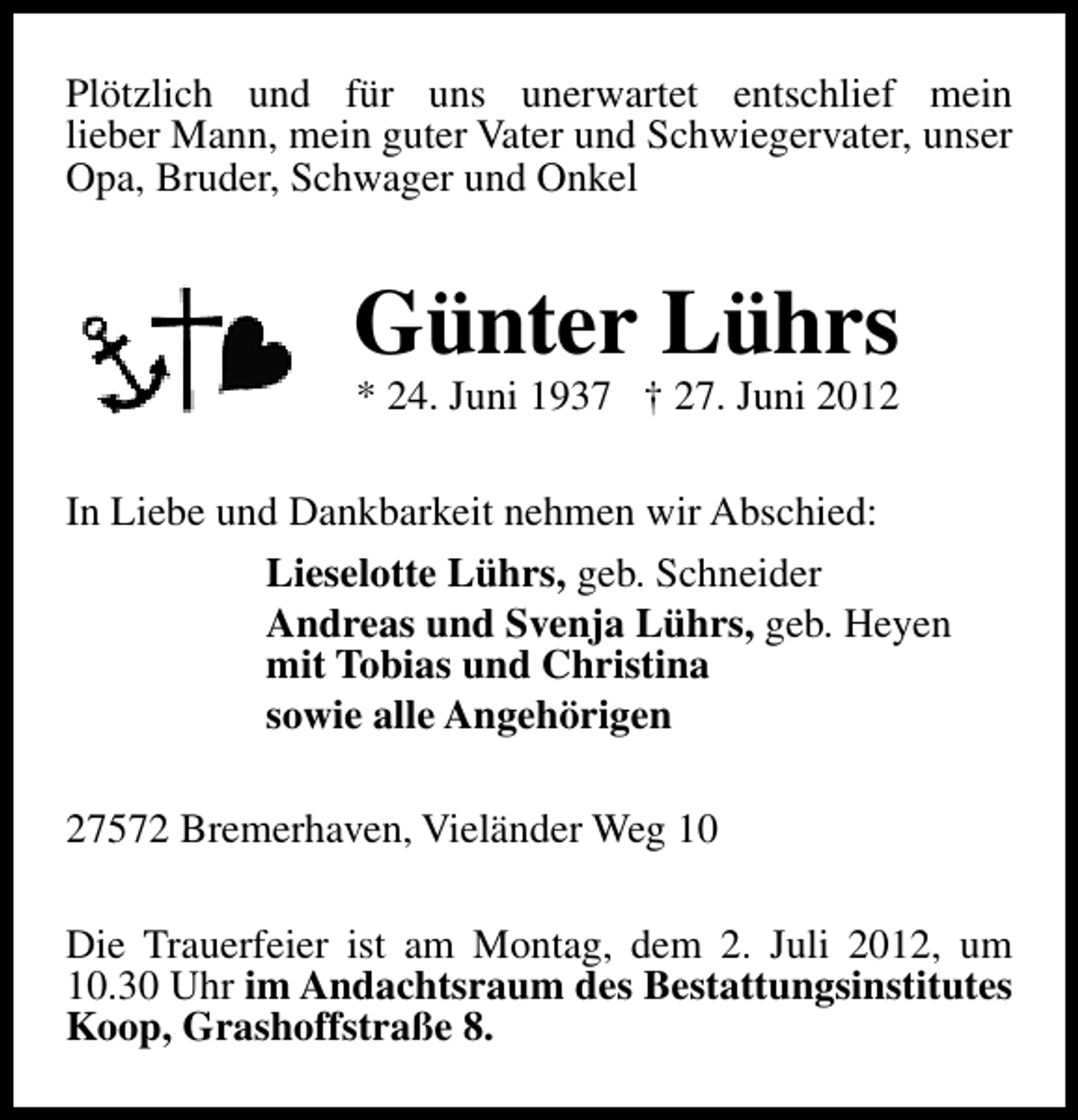 <p>Plötzlich und für uns unerwartet entschlief mein<br />lieber Mann, mein guter Vater und Schwiegervater, unser<br />Opa, Bruder, Schwager und Onkel</p>
<p>Günter Lührs<br />* 24. Juni 1937 † 27. Juni 2012</p>
<p>In Liebe und Dankbarkeit nehmen wir Abschied:<br />Lieselotte Lührs, geb. Schneider<br />Andreas und Svenja Lührs, geb. Heyen<br />mit Tobias und Christina<br />sowie alle Angehörigen<br />27572 Bremerhaven, Vieländer Weg 10<br />Die Trauerfeier ist am Montag, dem 2. Juli 2012, um<br />10.30 Uhr im Andachtsraum des Bestattungsinstitutes<br />Koop, Grashoffstraße 8.</p>